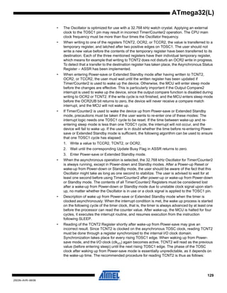 129
2503N–AVR–06/08
ATmega32(L)
• The Oscillator is optimized for use with a 32.768 kHz watch crystal. Applying an external
clock to the TOSC1 pin may result in incorrect Timer/Counter2 operation. The CPU main
clock frequency must be more than four times the Oscillator frequency.
• When writing to one of the registers TCNT2, OCR2, or TCCR2, the value is transferred to a
temporary register, and latched after two positive edges on TOSC1. The user should not
write a new value before the contents of the temporary register have been transferred to its
destination. Each of the three mentioned registers have their individual temporary register,
which means for example that writing to TCNT2 does not disturb an OCR2 write in progress.
To detect that a transfer to the destination register has taken place, the Asynchronous Status
Register – ASSR has been implemented.
• When entering Power-save or Extended Standby mode after having written to TCNT2,
OCR2, or TCCR2, the user must wait until the written register has been updated if
Timer/Counter2 is used to wake up the device. Otherwise, the MCU will enter sleep mode
before the changes are effective. This is particularly important if the Output Compare2
interrupt is used to wake up the device, since the output compare function is disabled during
writing to OCR2 or TCNT2. If the write cycle is not finished, and the MCU enters sleep mode
before the OCR2UB bit returns to zero, the device will never receive a compare match
interrupt, and the MCU will not wake up.
• If Timer/Counter2 is used to wake the device up from Power-save or Extended Standby
mode, precautions must be taken if the user wants to re-enter one of these modes: The
interrupt logic needs one TOSC1 cycle to be reset. If the time between wake-up and re-
entering sleep mode is less than one TOSC1 cycle, the interrupt will not occur, and the
device will fail to wake up. If the user is in doubt whether the time before re-entering Power-
save or Extended Standby mode is sufficient, the following algorithm can be used to ensure
that one TOSC1 cycle has elapsed:
1. Write a value to TCCR2, TCNT2, or OCR2.
2. Wait until the corresponding Update Busy Flag in ASSR returns to zero.
3. Enter Power-save or Extended Standby mode.
• When the asynchronous operation is selected, the 32.768 kHz Oscillator for Timer/Counter2
is always running, except in Power-down and Standby modes. After a Power-up Reset or
wake-up from Power-down or Standby mode, the user should be aware of the fact that this
Oscillator might take as long as one second to stabilize. The user is advised to wait for at
least one second before using Timer/Counter2 after power-up or wake-up from Power-down
or Standby mode. The contents of all Timer/Counter2 Registers must be considered lost
after a wake-up from Power-down or Standby mode due to unstable clock signal upon start-
up, no matter whether the Oscillator is in use or a clock signal is applied to the TOSC1 pin.
• Description of wake up from Power-save or Extended Standby mode when the timer is
clocked asynchronously: When the interrupt condition is met, the wake up process is started
on the following cycle of the timer clock, that is, the timer is always advanced by at least one
before the processor can read the counter value. After wake-up, the MCU is halted for four
cycles, it executes the interrupt routine, and resumes execution from the instruction
following SLEEP.
• Reading of the TCNT2 Register shortly after wake-up from Power-save may give an
incorrect result. Since TCNT2 is clocked on the asynchronous TOSC clock, reading TCNT2
must be done through a register synchronized to the internal I/O clock domain.
Synchronization takes place for every rising TOSC1 edge. When waking up from Power-
save mode, and the I/O clock (clkI/O) again becomes active, TCNT2 will read as the previous
value (before entering sleep) until the next rising TOSC1 edge. The phase of the TOSC
clock after waking up from Power-save mode is essentially unpredictable, as it depends on
the wake-up time. The recommended procedure for reading TCNT2 is thus as follows:
 