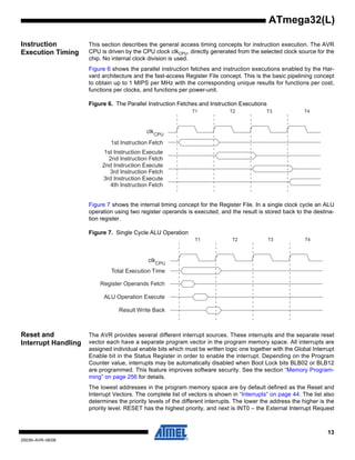 13
2503N–AVR–06/08
ATmega32(L)
Instruction
Execution Timing
This section describes the general access timing concepts for instruction execution. The AVR
CPU is driven by the CPU clock clkCPU, directly generated from the selected clock source for the
chip. No internal clock division is used.
Figure 6 shows the parallel instruction fetches and instruction executions enabled by the Har-
vard architecture and the fast-access Register File concept. This is the basic pipelining concept
to obtain up to 1 MIPS per MHz with the corresponding unique results for functions per cost,
functions per clocks, and functions per power-unit.
Figure 6. The Parallel Instruction Fetches and Instruction Executions
Figure 7 shows the internal timing concept for the Register File. In a single clock cycle an ALU
operation using two register operands is executed, and the result is stored back to the destina-
tion register.
Figure 7. Single Cycle ALU Operation
Reset and
Interrupt Handling
The AVR provides several different interrupt sources. These interrupts and the separate reset
vector each have a separate program vector in the program memory space. All interrupts are
assigned individual enable bits which must be written logic one together with the Global Interrupt
Enable bit in the Status Register in order to enable the interrupt. Depending on the Program
Counter value, interrupts may be automatically disabled when Boot Lock bits BLB02 or BLB12
are programmed. This feature improves software security. See the section “Memory Program-
ming” on page 256 for details.
The lowest addresses in the program memory space are by default defined as the Reset and
Interrupt Vectors. The complete list of vectors is shown in “Interrupts” on page 44. The list also
determines the priority levels of the different interrupts. The lower the address the higher is the
priority level. RESET has the highest priority, and next is INT0 – the External Interrupt Request
clk
1st Instruction Fetch
1st Instruction Execute
2nd Instruction Fetch
2nd Instruction Execute
3rd Instruction Fetch
3rd Instruction Execute
4th Instruction Fetch
T1 T2 T3 T4
CPU
Total Execution Time
Register Operands Fetch
ALU Operation Execute
Result Write Back
T1 T2 T3 T4
clkCPU
 