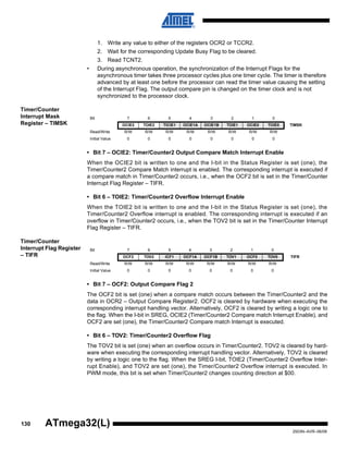 130
2503N–AVR–06/08
ATmega32(L)
1. Write any value to either of the registers OCR2 or TCCR2.
2. Wait for the corresponding Update Busy Flag to be cleared.
3. Read TCNT2.
• During asynchronous operation, the synchronization of the Interrupt Flags for the
asynchronous timer takes three processor cycles plus one timer cycle. The timer is therefore
advanced by at least one before the processor can read the timer value causing the setting
of the Interrupt Flag. The output compare pin is changed on the timer clock and is not
synchronized to the processor clock.
Timer/Counter
Interrupt Mask
Register – TIMSK
• Bit 7 – OCIE2: Timer/Counter2 Output Compare Match Interrupt Enable
When the OCIE2 bit is written to one and the I-bit in the Status Register is set (one), the
Timer/Counter2 Compare Match interrupt is enabled. The corresponding interrupt is executed if
a compare match in Timer/Counter2 occurs, i.e., when the OCF2 bit is set in the Timer/Counter
Interrupt Flag Register – TIFR.
• Bit 6 – TOIE2: Timer/Counter2 Overflow Interrupt Enable
When the TOIE2 bit is written to one and the I-bit in the Status Register is set (one), the
Timer/Counter2 Overflow interrupt is enabled. The corresponding interrupt is executed if an
overflow in Timer/Counter2 occurs, i.e., when the TOV2 bit is set in the Timer/Counter Interrupt
Flag Register – TIFR.
Timer/Counter
Interrupt Flag Register
– TIFR
• Bit 7 – OCF2: Output Compare Flag 2
The OCF2 bit is set (one) when a compare match occurs between the Timer/Counter2 and the
data in OCR2 – Output Compare Register2. OCF2 is cleared by hardware when executing the
corresponding interrupt handling vector. Alternatively, OCF2 is cleared by writing a logic one to
the flag. When the I-bit in SREG, OCIE2 (Timer/Counter2 Compare match Interrupt Enable), and
OCF2 are set (one), the Timer/Counter2 Compare match Interrupt is executed.
• Bit 6 – TOV2: Timer/Counter2 Overflow Flag
The TOV2 bit is set (one) when an overflow occurs in Timer/Counter2. TOV2 is cleared by hard-
ware when executing the corresponding interrupt handling vector. Alternatively, TOV2 is cleared
by writing a logic one to the flag. When the SREG I-bit, TOIE2 (Timer/Counter2 Overflow Inter-
rupt Enable), and TOV2 are set (one), the Timer/Counter2 Overflow interrupt is executed. In
PWM mode, this bit is set when Timer/Counter2 changes counting direction at $00.
Bit 7 6 5 4 3 2 1 0
OCIE2 TOIE2 TICIE1 OCIE1A OCIE1B TOIE1 OCIE0 TOIE0 TIMSK
Read/Write R/W R/W R/W R/W R/W R/W R/W R/W
Initial Value 0 0 0 0 0 0 0 0
Bit 7 6 5 4 3 2 1 0
OCF2 TOV2 ICF1 OCF1A OCF1B TOV1 OCF0 TOV0 TIFR
Read/Write R/W R/W R/W R/W R/W R/W R/W R/W
Initial Value 0 0 0 0 0 0 0 0
 