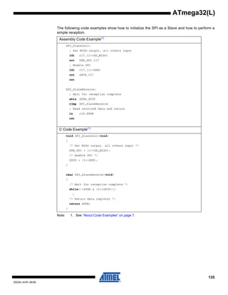 135
2503N–AVR–06/08
ATmega32(L)
The following code examples show how to initialize the SPI as a Slave and how to perform a
simple reception.
Note: 1. See “About Code Examples” on page 7.
Assembly Code Example(1)
SPI_SlaveInit:
; Set MISO output, all others input
ldi r17,(1<<DD_MISO)
out DDR_SPI,r17
; Enable SPI
ldi r17,(1<<SPE)
out SPCR,r17
ret
SPI_SlaveReceive:
; Wait for reception complete
sbis SPSR,SPIF
rjmp SPI_SlaveReceive
; Read received data and return
in r16,SPDR
ret
C Code Example(1)
void SPI_SlaveInit(void)
{
/* Set MISO output, all others input */
DDR_SPI = (1<<DD_MISO);
/* Enable SPI */
SPCR = (1<<SPE);
}
char SPI_SlaveReceive(void)
{
/* Wait for reception complete */
while(!(SPSR & (1<<SPIF)))
;
/* Return data register */
return SPDR;
}
 