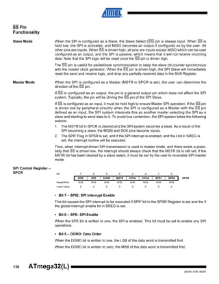 136
2503N–AVR–06/08
ATmega32(L)
SS Pin
Functionality
Slave Mode When the SPI is configured as a Slave, the Slave Select (SS) pin is always input. When SS is
held low, the SPI is activated, and MISO becomes an output if configured so by the user. All
other pins are inputs. When SS is driven high, all pins are inputs except MISO which can be user
configured as an output, and the SPI is passive, which means that it will not receive incoming
data. Note that the SPI logic will be reset once the SS pin is driven high.
The SS pin is useful for packet/byte synchronization to keep the slave bit counter synchronous
with the master clock generator. When the SS pin is driven high, the SPI Slave will immediately
reset the send and receive logic, and drop any partially received data in the Shift Register.
Master Mode When the SPI is configured as a Master (MSTR in SPCR is set), the user can determine the
direction of the SS pin.
If SS is configured as an output, the pin is a general output pin which does not affect the SPI
system. Typically, the pin will be driving the SS pin of the SPI Slave.
If SS is configured as an input, it must be held high to ensure Master SPI operation. If the SS pin
is driven low by peripheral circuitry when the SPI is configured as a Master with the SS pin
defined as an input, the SPI system interprets this as another master selecting the SPI as a
slave and starting to send data to it. To avoid bus contention, the SPI system takes the following
actions:
1. The MSTR bit in SPCR is cleared and the SPI system becomes a slave. As a result of the
SPI becoming a slave, the MOSI and SCK pins become inputs.
2. The SPIF Flag in SPSR is set, and if the SPI interrupt is enabled, and the I-bit in SREG is
set, the interrupt routine will be executed.
Thus, when interrupt-driven SPI transmission is used in master mode, and there exists a possi-
bility that SS is driven low, the interrupt should always check that the MSTR bit is still set. If the
MSTR bit has been cleared by a slave select, it must be set by the user to re-enable SPI master
mode.
SPI Control Register –
SPCR
• Bit 7 – SPIE: SPI Interrupt Enable
This bit causes the SPI interrupt to be executed if SPIF bit in the SPSR Register is set and the if
the global interrupt enable bit in SREG is set.
• Bit 6 – SPE: SPI Enable
When the SPE bit is written to one, the SPI is enabled. This bit must be set to enable any SPI
operations.
• Bit 5 – DORD: Data Order
When the DORD bit is written to one, the LSB of the data word is transmitted first.
When the DORD bit is written to zero, the MSB of the data word is transmitted first.
Bit 7 6 5 4 3 2 1 0
SPIE SPE DORD MSTR CPOL CPHA SPR1 SPR0 SPCR
Read/Write R/W R/W R/W R/W R/W R/W R/W R/W
Initial Value 0 0 0 0 0 0 0 0
 