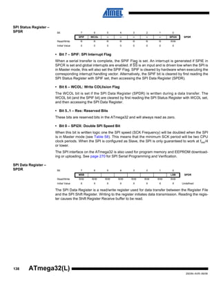 138
2503N–AVR–06/08
ATmega32(L)
SPI Status Register –
SPSR
• Bit 7 – SPIF: SPI Interrupt Flag
When a serial transfer is complete, the SPIF Flag is set. An interrupt is generated if SPIE in
SPCR is set and global interrupts are enabled. If SS is an input and is driven low when the SPI is
in Master mode, this will also set the SPIF Flag. SPIF is cleared by hardware when executing the
corresponding interrupt handling vector. Alternatively, the SPIF bit is cleared by first reading the
SPI Status Register with SPIF set, then accessing the SPI Data Register (SPDR).
• Bit 6 – WCOL: Write COLlision Flag
The WCOL bit is set if the SPI Data Register (SPDR) is written during a data transfer. The
WCOL bit (and the SPIF bit) are cleared by first reading the SPI Status Register with WCOL set,
and then accessing the SPI Data Register.
• Bit 5..1 – Res: Reserved Bits
These bits are reserved bits in the ATmega32 and will always read as zero.
• Bit 0 – SPI2X: Double SPI Speed Bit
When this bit is written logic one the SPI speed (SCK Frequency) will be doubled when the SPI
is in Master mode (see Table 58). This means that the minimum SCK period will be two CPU
clock periods. When the SPI is configured as Slave, the SPI is only guaranteed to work at fosc/4
or lower.
The SPI interface on the ATmega32 is also used for program memory and EEPROM download-
ing or uploading. See page 270 for SPI Serial Programming and Verification.
SPI Data Register –
SPDR
The SPI Data Register is a read/write register used for data transfer between the Register File
and the SPI Shift Register. Writing to the register initiates data transmission. Reading the regis-
ter causes the Shift Register Receive buffer to be read.
Bit 7 6 5 4 3 2 1 0
SPIF WCOL – – – – – SPI2X SPSR
Read/Write R R R R R R R R/W
Initial Value 0 0 0 0 0 0 0 0
Bit 7 6 5 4 3 2 1 0
MSB LSB SPDR
Read/Write R/W R/W R/W R/W R/W R/W R/W R/W
Initial Value X X X X X X X X Undefined
 