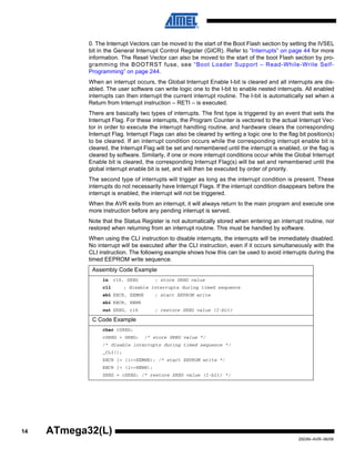 14
2503N–AVR–06/08
ATmega32(L)
0. The Interrupt Vectors can be moved to the start of the Boot Flash section by setting the IVSEL
bit in the General Interrupt Control Register (GICR). Refer to “Interrupts” on page 44 for more
information. The Reset Vector can also be moved to the start of the boot Flash section by pro-
gramming the BOOTRST fuse, see “Boot Loader Support – Read-While-Write Self-
Programming” on page 244.
When an interrupt occurs, the Global Interrupt Enable I-bit is cleared and all interrupts are dis-
abled. The user software can write logic one to the I-bit to enable nested interrupts. All enabled
interrupts can then interrupt the current interrupt routine. The I-bit is automatically set when a
Return from Interrupt instruction – RETI – is executed.
There are basically two types of interrupts. The first type is triggered by an event that sets the
Interrupt Flag. For these interrupts, the Program Counter is vectored to the actual Interrupt Vec-
tor in order to execute the interrupt handling routine, and hardware clears the corresponding
Interrupt Flag. Interrupt Flags can also be cleared by writing a logic one to the flag bit position(s)
to be cleared. If an interrupt condition occurs while the corresponding interrupt enable bit is
cleared, the Interrupt Flag will be set and remembered until the interrupt is enabled, or the flag is
cleared by software. Similarly, if one or more interrupt conditions occur while the Global Interrupt
Enable bit is cleared, the corresponding Interrupt Flag(s) will be set and remembered until the
global interrupt enable bit is set, and will then be executed by order of priority.
The second type of interrupts will trigger as long as the interrupt condition is present. These
interrupts do not necessarily have Interrupt Flags. If the interrupt condition disappears before the
interrupt is enabled, the interrupt will not be triggered.
When the AVR exits from an interrupt, it will always return to the main program and execute one
more instruction before any pending interrupt is served.
Note that the Status Register is not automatically stored when entering an interrupt routine, nor
restored when returning from an interrupt routine. This must be handled by software.
When using the CLI instruction to disable interrupts, the interrupts will be immediately disabled.
No interrupt will be executed after the CLI instruction, even if it occurs simultaneously with the
CLI instruction. The following example shows how this can be used to avoid interrupts during the
timed EEPROM write sequence.
Assembly Code Example
in r16, SREG ; store SREG value
cli ; disable interrupts during timed sequence
sbi EECR, EEMWE ; start EEPROM write
sbi EECR, EEWE
out SREG, r16 ; restore SREG value (I-bit)
C Code Example
char cSREG;
cSREG = SREG; /* store SREG value */
/* disable interrupts during timed sequence */
_CLI();
EECR |= (1<<EEMWE); /* start EEPROM write */
EECR |= (1<<EEWE);
SREG = cSREG; /* restore SREG value (I-bit) */
 