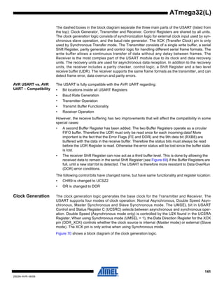 141
2503N–AVR–06/08
ATmega32(L)
The dashed boxes in the block diagram separate the three main parts of the USART (listed from
the top): Clock Generator, Transmitter and Receiver. Control Registers are shared by all units.
The clock generation logic consists of synchronization logic for external clock input used by syn-
chronous slave operation, and the baud rate generator. The XCK (Transfer Clock) pin is only
used by Synchronous Transfer mode. The Transmitter consists of a single write buffer, a serial
Shift Register, parity generator and control logic for handling different serial frame formats. The
write buffer allows a continuous transfer of data without any delay between frames. The
Receiver is the most complex part of the USART module due to its clock and data recovery
units. The recovery units are used for asynchronous data reception. In addition to the recovery
units, the receiver includes a parity checker, control logic, a Shift Register and a two level
receive buffer (UDR). The receiver supports the same frame formats as the transmitter, and can
detect frame error, data overrun and parity errors.
AVR USART vs. AVR
UART – Compatibility
The USART is fully compatible with the AVR UART regarding:
• Bit locations inside all USART Registers
• Baud Rate Generation
• Transmitter Operation
• Transmit Buffer Functionality
• Receiver Operation
However, the receive buffering has two improvements that will affect the compatibility in some
special cases:
• A second Buffer Register has been added. The two Buffer Registers operate as a circular
FIFO buffer. Therefore the UDR must only be read once for each incoming data! More
important is the fact that the Error Flags (FE and DOR) and the 9th data bit (RXB8) are
buffered with the data in the receive buffer. Therefore the status bits must always be read
before the UDR Register is read. Otherwise the error status will be lost since the buffer state
is lost.
• The receiver Shift Register can now act as a third buffer level. This is done by allowing the
received data to remain in the serial Shift Register (see Figure 69) if the Buffer Registers are
full, until a new start bit is detected. The USART is therefore more resistant to Data OverRun
(DOR) error conditions.
The following control bits have changed name, but have same functionality and register location:
• CHR9 is changed to UCSZ2
• OR is changed to DOR
Clock Generation The clock generation logic generates the base clock for the Transmitter and Receiver. The
USART supports four modes of clock operation: Normal Asynchronous, Double Speed Asyn-
chronous, Master Synchronous and Slave Synchronous mode. The UMSEL bit in USART
Control and Status Register C (UCSRC) selects between asynchronous and synchronous oper-
ation. Double Speed (Asynchronous mode only) is controlled by the U2X found in the UCSRA
Register. When using Synchronous mode (UMSEL = 1), the Data Direction Register for the XCK
pin (DDR_XCK) controls whether the clock source is internal (Master mode) or external (Slave
mode). The XCK pin is only active when using Synchronous mode.
Figure 70 shows a block diagram of the clock generation logic.
 