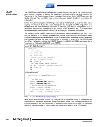 146
2503N–AVR–06/08
ATmega32(L)
USART
Initialization
The USART has to be initialized before any communication can take place. The initialization pro-
cess normally consists of setting the baud rate, setting frame format and enabling the
Transmitter or the Receiver depending on the usage. For interrupt driven USART operation, the
Global Interrupt Flag should be cleared (and interrupts globally disabled) when doing the
initialization.
Before doing a re-initialization with changed baud rate or frame format, be sure that there are no
ongoing transmissions during the period the registers are changed. The TXC Flag can be used
to check that the Transmitter has completed all transfers, and the RXC Flag can be used to
check that there are no unread data in the receive buffer. Note that the TXC Flag must be
cleared before each transmission (before UDR is written) if it is used for this purpose.
The following simple USART initialization code examples show one assembly and one C func-
tion that are equal in functionality. The examples assume asynchronous operation using polling
(no interrupts enabled) and a fixed frame format. The baud rate is given as a function parameter.
For the assembly code, the baud rate parameter is assumed to be stored in the r17:r16 regis-
ters. When the function writes to the UCSRC Register, the URSEL bit (MSB) must be set due to
the sharing of I/O location by UBRRH and UCSRC.
Note: 1. See “About Code Examples” on page 7.
More advanced initialization routines can be made that include frame format as parameters, dis-
able interrupts and so on. However, many applications use a fixed setting of the Baud and
Control Registers, and for these types of applications the initialization code can be placed
directly in the main routine, or be combined with initialization code for other I/O modules.
Assembly Code Example(1)
USART_Init:
; Set baud rate
out UBRRH, r17
out UBRRL, r16
; Enable receiver and transmitter
ldi r16, (1<<RXEN)|(1<<TXEN)
out UCSRB,r16
; Set frame format: 8data, 2stop bit
ldi r16, (1<<URSEL)|(1<<USBS)|(3<<UCSZ0)
out UCSRC,r16
ret
C Code Example(1)
void USART_Init( unsigned int baud )
{
/* Set baud rate */
UBRRH = (unsigned char)(baud>>8);
UBRRL = (unsigned char)baud;
/* Enable receiver and transmitter */
UCSRB = (1<<RXEN)|(1<<TXEN);
/* Set frame format: 8data, 2stop bit */
UCSRC = (1<<URSEL)|(1<<USBS)|(3<<UCSZ0);
}
 