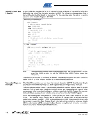 148
2503N–AVR–06/08
ATmega32(L)
Sending Frames with
9 Data Bit
If 9-bit characters are used (UCSZ = 7), the ninth bit must be written to the TXB8 bit in UCSRB
before the low byte of the character is written to UDR. The following code examples show a
transmit function that handles 9-bit characters. For the assembly code, the data to be sent is
assumed to be stored in Registers R17:R16.
Note: 1. These transmit functions are written to be general functions. They can be optimized if the con-
tents of the UCSRB is static. (i.e., only the TXB8 bit of the UCSRB Register is used after
initialization).
The ninth bit can be used for indicating an address frame when using multi processor communi-
cation mode or for other protocol handling as for example synchronization.
Transmitter Flags and
Interrupts
The USART transmitter has two flags that indicate its state: USART Data Register Empty
(UDRE) and Transmit Complete (TXC). Both flags can be used for generating interrupts.
The Data Register Empty (UDRE) Flag indicates whether the transmit buffer is ready to receive
new data. This bit is set when the transmit buffer is empty, and cleared when the transmit buffer
contains data to be transmitted that has not yet been moved into the Shift Register. For compat-
ibility with future devices, always write this bit to zero when writing the UCSRA Register.
When the Data Register empty Interrupt Enable (UDRIE) bit in UCSRB is written to one, the
USART Data Register Empty Interrupt will be executed as long as UDRE is set (provided that
global interrupts are enabled). UDRE is cleared by writing UDR. When interrupt-driven data
transmission is used, the Data Register Empty Interrupt routine must either write new data to
UDR in order to clear UDRE or disable the Data Register empty Interrupt, otherwise a new inter-
rupt will occur once the interrupt routine terminates.
Assembly Code Example(1)
USART_Transmit:
; Wait for empty transmit buffer
sbis UCSRA,UDRE
rjmp USART_Transmit
; Copy 9th bit from r17 to TXB8
cbi UCSRB,TXB8
sbrc r17,0
sbi UCSRB,TXB8
; Put LSB data (r16) into buffer, sends the data
out UDR,r16
ret
C Code Example(1)
void USART_Transmit( unsigned int data )
{
/* Wait for empty transmit buffer */
while ( !( UCSRA & (1<<UDRE))) )
;
/* Copy 9th bit to TXB8 */
UCSRB &= ~(1<<TXB8);
if ( data & 0x0100 )
UCSRB |= (1<<TXB8);
/* Put data into buffer, sends the data */
UDR = data;
}
 