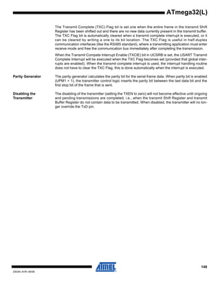 149
2503N–AVR–06/08
ATmega32(L)
The Transmit Complete (TXC) Flag bit is set one when the entire frame in the transmit Shift
Register has been shifted out and there are no new data currently present in the transmit buffer.
The TXC Flag bit is automatically cleared when a transmit complete interrupt is executed, or it
can be cleared by writing a one to its bit location. The TXC Flag is useful in half-duplex
communication interfaces (like the RS485 standard), where a transmitting application must enter
receive mode and free the communication bus immediately after completing the transmission.
When the Transmit Compete Interrupt Enable (TXCIE) bit in UCSRB is set, the USART Transmit
Complete Interrupt will be executed when the TXC Flag becomes set (provided that global inter-
rupts are enabled). When the transmit complete interrupt is used, the interrupt handling routine
does not have to clear the TXC Flag, this is done automatically when the interrupt is executed.
Parity Generator The parity generator calculates the parity bit for the serial frame data. When parity bit is enabled
(UPM1 = 1), the transmitter control logic inserts the parity bit between the last data bit and the
first stop bit of the frame that is sent.
Disabling the
Transmitter
The disabling of the transmitter (setting the TXEN to zero) will not become effective until ongoing
and pending transmissions are completed, i.e., when the transmit Shift Register and transmit
Buffer Register do not contain data to be transmitted. When disabled, the transmitter will no lon-
ger override the TxD pin.
 