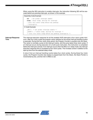 15
2503N–AVR–06/08
ATmega32(L)
When using the SEI instruction to enable interrupts, the instruction following SEI will be exe-
cuted before any pending interrupts, as shown in this example.
Interrupt Response
Time
The interrupt execution response for all the enabled AVR interrupts is four clock cycles mini-
mum. After four clock cycles the program vector address for the actual interrupt handling routine
is executed. During this four clock cycle period, the Program Counter is pushed onto the Stack.
The vector is normally a jump to the interrupt routine, and this jump takes three clock cycles. If
an interrupt occurs during execution of a multi-cycle instruction, this instruction is completed
before the interrupt is served. If an interrupt occurs when the MCU is in sleep mode, the interrupt
execution response time is increased by four clock cycles. This increase comes in addition to the
start-up time from the selected sleep mode.
A return from an interrupt handling routine takes four clock cycles. During these four clock
cycles, the Program Counter (two bytes) is popped back from the Stack, the Stack Pointer is
incremented by two, and the I-bit in SREG is set.
Assembly Code Example
sei ; set global interrupt enable
sleep ; enter sleep, waiting for interrupt
; note: will enter sleep before any pending
; interrupt(s)
C Code Example
_SEI(); /* set global interrupt enable */
_SLEEP(); /* enter sleep, waiting for interrupt */
/* note: will enter sleep before any pending interrupt(s) */
 