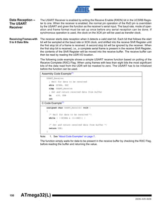 150
2503N–AVR–06/08
ATmega32(L)
Data Reception –
The USART
Receiver
The USART Receiver is enabled by writing the Receive Enable (RXEN) bit in the UCSRB Regis-
ter to one. When the receiver is enabled, the normal pin operation of the RxD pin is overridden
by the USART and given the function as the receiver’s serial input. The baud rate, mode of oper-
ation and frame format must be set up once before any serial reception can be done. If
synchronous operation is used, the clock on the XCK pin will be used as transfer clock.
Receiving Frames with
5 to 8 Data Bits
The receiver starts data reception when it detects a valid start bit. Each bit that follows the start
bit will be sampled at the baud rate or XCK clock, and shifted into the receive Shift Register until
the first stop bit of a frame is received. A second stop bit will be ignored by the receiver. When
the first stop bit is received, i.e., a complete serial frame is present in the receive Shift Register,
the contents of the Shift Register will be moved into the receive buffer. The receive buffer can
then be read by reading the UDR I/O location.
The following code example shows a simple USART receive function based on polling of the
Receive Complete (RXC) Flag. When using frames with less than eight bits the most significant
bits of the data read from the UDR will be masked to zero. The USART has to be initialized
before the function can be used.
Note: 1. See “About Code Examples” on page 7.
The function simply waits for data to be present in the receive buffer by checking the RXC Flag,
before reading the buffer and returning the value.
Assembly Code Example(1)
USART_Receive:
; Wait for data to be received
sbis UCSRA, RXC
rjmp USART_Receive
; Get and return received data from buffer
in r16, UDR
ret
C Code Example(1)
unsigned char USART_Receive( void )
{
/* Wait for data to be received */
while ( !(UCSRA & (1<<RXC)) )
;
/* Get and return received data from buffer */
return UDR;
}
 