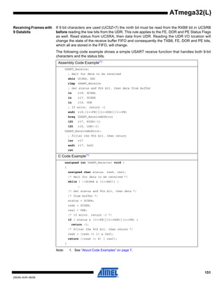 151
2503N–AVR–06/08
ATmega32(L)
Receiving Frames with
9 Databits
If 9 bit characters are used (UCSZ=7) the ninth bit must be read from the RXB8 bit in UCSRB
before reading the low bits from the UDR. This rule applies to the FE, DOR and PE Status Flags
as well. Read status from UCSRA, then data from UDR. Reading the UDR I/O location will
change the state of the receive buffer FIFO and consequently the TXB8, FE, DOR and PE bits,
which all are stored in the FIFO, will change.
The following code example shows a simple USART receive function that handles both 9-bit
characters and the status bits.
Note: 1. See “About Code Examples” on page 7.
Assembly Code Example(1)
USART_Receive:
; Wait for data to be received
sbis UCSRA, RXC
rjmp USART_Receive
; Get status and 9th bit, then data from buffer
in r18, UCSRA
in r17, UCSRB
in r16, UDR
; If error, return -1
andi r18,(1<<FE)|(1<<DOR)|(1<<PE)
breq USART_ReceiveNoError
ldi r17, HIGH(-1)
ldi r16, LOW(-1)
USART_ReceiveNoError:
; Filter the 9th bit, then return
lsr r17
andi r17, 0x01
ret
C Code Example(1)
unsigned int USART_Receive( void )
{
unsigned char status, resh, resl;
/* Wait for data to be received */
while ( !(UCSRA & (1<<RXC)) )
;
/* Get status and 9th bit, then data */
/* from buffer */
status = UCSRA;
resh = UCSRB;
resl = UDR;
/* If error, return -1 */
if ( status & (1<<FE)|(1<<DOR)|(1<<PE) )
return -1;
/* Filter the 9th bit, then return */
resh = (resh >> 1) & 0x01;
return ((resh << 8) | resl);
}
 