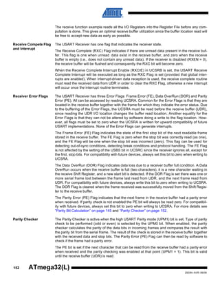 152
2503N–AVR–06/08
ATmega32(L)
The receive function example reads all the I/O Registers into the Register File before any com-
putation is done. This gives an optimal receive buffer utilization since the buffer location read will
be free to accept new data as early as possible.
Receive Compete Flag
and Interrupt
The USART Receiver has one flag that indicates the receiver state.
The Receive Complete (RXC) Flag indicates if there are unread data present in the receive buf-
fer. This flag is one when unread data exist in the receive buffer, and zero when the receive
buffer is empty (i.e., does not contain any unread data). If the receiver is disabled (RXEN = 0),
the receive buffer will be flushed and consequently the RXC bit will become zero.
When the Receive Complete Interrupt Enable (RXCIE) in UCSRB is set, the USART Receive
Complete Interrupt will be executed as long as the RXC Flag is set (provided that global inter-
rupts are enabled). When interrupt-driven data reception is used, the receive complete routine
must read the received data from UDR in order to clear the RXC Flag, otherwise a new interrupt
will occur once the interrupt routine terminates.
Receiver Error Flags The USART Receiver has three Error Flags: Frame Error (FE), Data OverRun (DOR) and Parity
Error (PE). All can be accessed by reading UCSRA. Common for the Error Flags is that they are
located in the receive buffer together with the frame for which they indicate the error status. Due
to the buffering of the Error Flags, the UCSRA must be read before the receive buffer (UDR),
since reading the UDR I/O location changes the buffer read location. Another equality for the
Error Flags is that they can not be altered by software doing a write to the flag location. How-
ever, all flags must be set to zero when the UCSRA is written for upward compatibility of future
USART implementations. None of the Error Flags can generate interrupts.
The Frame Error (FE) Flag indicates the state of the first stop bit of the next readable frame
stored in the receive buffer. The FE Flag is zero when the stop bit was correctly read (as one),
and the FE Flag will be one when the stop bit was incorrect (zero). This flag can be used for
detecting out-of-sync conditions, detecting break conditions and protocol handling. The FE Flag
is not affected by the setting of the USBS bit in UCSRC since the receiver ignores all, except for
the first, stop bits. For compatibility with future devices, always set this bit to zero when writing to
UCSRA.
The Data OverRun (DOR) Flag indicates data loss due to a receiver buffer full condition. A Data
OverRun occurs when the receive buffer is full (two characters), it is a new character waiting in
the receive Shift Register, and a new start bit is detected. If the DOR Flag is set there was one or
more serial frame lost between the frame last read from UDR, and the next frame read from
UDR. For compatibility with future devices, always write this bit to zero when writing to UCSRA.
The DOR Flag is cleared when the frame received was successfully moved from the Shift Regis-
ter to the receive buffer.
The Parity Error (PE) Flag indicates that the next frame in the receive buffer had a parity error
when received. If parity check is not enabled the PE bit will always be read zero. For compatibil-
ity with future devices, always set this bit to zero when writing to UCSRA. For more details see
“Parity Bit Calculation” on page 145 and “Parity Checker” on page 152.
Parity Checker The Parity Checker is active when the high USART Parity mode (UPM1) bit is set. Type of parity
check to be performed (odd or even) is selected by the UPM0 bit. When enabled, the parity
checker calculates the parity of the data bits in incoming frames and compares the result with
the parity bit from the serial frame. The result of the check is stored in the receive buffer together
with the received data and stop bits. The Parity Error (PE) Flag can then be read by software to
check if the frame had a parity error.
The PE bit is set if the next character that can be read from the receive buffer had a parity error
when received and the parity checking was enabled at that point (UPM1 = 1). This bit is valid
until the receive buffer (UDR) is read.
 