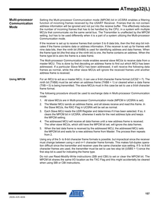157
2503N–AVR–06/08
ATmega32(L)
Multi-processor
Communication
Mode
Setting the Multi-processor Communication mode (MPCM) bit in UCSRA enables a filtering
function of incoming frames received by the USART Receiver. Frames that do not contain
address information will be ignored and not put into the receive buffer. This effectively reduces
the number of incoming frames that has to be handled by the CPU, in a system with multiple
MCUs that communicate via the same serial bus. The Transmitter is unaffected by the MPCM
setting, but has to be used differently when it is a part of a system utilizing the Multi-processor
Communication mode.
If the receiver is set up to receive frames that contain 5 to 8 data bits, then the first stop bit indi-
cates if the frame contains data or address information. If the receiver is set up for frames with
nine data bits, then the ninth bit (RXB8) is used for identifying address and data frames. When
the frame type bit (the first stop or the ninth bit) is one, the frame contains an address. When the
frame type bit is zero the frame is a data frame.
The Multi-processor Communication mode enables several slave MCUs to receive data from a
master MCU. This is done by first decoding an address frame to find out which MCU has been
addressed. If a particular Slave MCU has been addressed, it will receive the following data
frames as normal, while the other slave MCUs will ignore the received frames until another
address frame is received.
Using MPCM For an MCU to act as a master MCU, it can use a 9-bit character frame format (UCSZ = 7). The
ninth bit (TXB8) must be set when an address frame (TXB8 = 1) or cleared when a data frame
(TXB = 0) is being transmitted. The slave MCUs must in this case be set to use a 9-bit character
frame format.
The following procedure should be used to exchange data in Multi-processor Communication
mode:
1. All slave MCUs are in Multi-processor Communication mode (MPCM in UCSRA is set).
2. The Master MCU sends an address frame, and all slaves receive and read this frame. In
the Slave MCUs, the RXC Flag in UCSRA will be set as normal.
3. Each Slave MCU reads the UDR Register and determines if it has been selected. If so, it
clears the MPCM bit in UCSRA, otherwise it waits for the next address byte and keeps
the MPCM setting.
4. The addressed MCU will receive all data frames until a new address frame is received.
The other slave MCUs, which still have the MPCM bit set, will ignore the data frames.
5. When the last data frame is received by the addressed MCU, the addressed MCU sets
the MPCM bit and waits for a new address frame from Master. The process then repeats
from 2.
Using any of the 5- to 8-bit character frame formats is possible, but impractical since the receiver
must change between using n and n+1 character frame formats. This makes full-duplex opera-
tion difficult since the transmitter and receiver uses the same character size setting. If 5- to 8-bit
character frames are used, the transmitter must be set to use two stop bit (USBS = 1) since the
first stop bit is used for indicating the frame type.
Do not use Read-Modify-Write instructions (SBI and CBI) to set or clear the MPCM bit. The
MPCM bit shares the same I/O location as the TXC Flag and this might accidentally be cleared
when using SBI or CBI instructions.
 