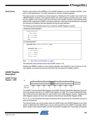 159
2503N–AVR–06/08
ATmega32(L)
Read Access Doing a read access to the UBRRH or the UCSRC Register is a more complex operation. How-
ever, in most applications, it is rarely necessary to read any of these registers.
The read access is controlled by a timed sequence. Reading the I/O location once returns the
UBRRH Register contents. If the register location was read in previous system clock cycle, read-
ing the register in the current clock cycle will return the UCSRC contents. Note that the timed
sequence for reading the UCSRC is an atomic operation. Interrupts must therefore be controlled
(for example by disabling interrupts globally) during the read operation.
The following code example shows how to read the UCSRC Register contents.
Note: 1. See “About Code Examples” on page 7.
The assembly code example returns the UCSRC value in r16.
Reading the UBRRH contents is not an atomic operation and therefore it can be read as an ordi-
nary register, as long as the previous instruction did not access the register location.
USART Register
Description
USART I/O Data
Register – UDR
The USART Transmit Data Buffer Register and USART Receive Data Buffer Registers share the
same I/O address referred to as USART Data Register or UDR. The Transmit Data Buffer Reg-
ister (TXB) will be the destination for data written to the UDR Register location. Reading the
UDR Register location will return the contents of the Receive Data Buffer Register (RXB).
For 5-, 6-, or 7-bit characters the upper unused bits will be ignored by the Transmitter and set to
zero by the Receiver.
The transmit buffer can only be written when the UDRE Flag in the UCSRA Register is set. Data
written to UDR when the UDRE Flag is not set, will be ignored by the USART Transmitter. When
data is written to the transmit buffer, and the Transmitter is enabled, the Transmitter will load the
Assembly Code Example(1)
USART_ReadUCSRC:
; Read UCSRC
in r16,UBRRH
in r16,UCSRC
ret
C Code Example(1)
unsigned char USART_ReadUCSRC( void )
{
unsigned char ucsrc;
/* Read UCSRC */
ucsrc = UBRRH;
ucsrc = UCSRC;
return ucsrc;
}
Bit 7 6 5 4 3 2 1 0
RXB[7:0] UDR (Read)
TXB[7:0] UDR (Write)
Read/Write R/W R/W R/W R/W R/W R/W R/W R/W
Initial Value 0 0 0 0 0 0 0 0
 