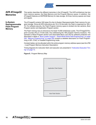 16
2503N–AVR–06/08
ATmega32(L)
AVR ATmega32
Memories
This section describes the different memories in the ATmega32. The AVR architecture has two
main memory spaces, the Data Memory and the Program Memory space. In addition, the
ATmega32 features an EEPROM Memory for data storage. All three memory spaces are linear
and regular.
In-System
Reprogrammable
Flash Program
Memory
The ATmega32 contains 32K bytes On-chip In-System Reprogrammable Flash memory for pro-
gram storage. Since all AVR instructions are 16 or 32 bits wide, the Flash is organized as 16K x
16. For software security, the Flash Program memory space is divided into two sections, Boot
Program section and Application Program section.
The Flash memory has an endurance of at least 10,000 write/erase cycles. The ATmega32 Pro-
gram Counter (PC) is 14 bits wide, thus addressing the 16K program memory locations. The
operation of Boot Program section and associated Boot Lock bits for software protection are
described in detail in “Boot Loader Support – Read-While-Write Self-Programming” on page
244. “Memory Programming” on page 256 contains a detailed description on Flash Program-
ming in SPI, JTAG, or Parallell Programming mode.
Constant tables can be allocated within the entire program memory address space (see the LPM
– Load Program Memory Instruction Description).
Timing diagrams for instruction fetch and execution are presented in “Instruction Execution Tim-
ing” on page 13.
Figure 8. Program Memory Map
$0000
$3FFF
Application Flash Section
Boot Flash Section
 
