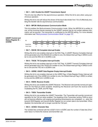 161
2503N–AVR–06/08
ATmega32(L)
• Bit 1 – U2X: Double the USART Transmission Speed
This bit only has effect for the asynchronous operation. Write this bit to zero when using syn-
chronous operation.
Writing this bit to one will reduce the divisor of the baud rate divider from 16 to 8 effectively dou-
bling the transfer rate for asynchronous communication.
• Bit 0 – MPCM: Multi-processor Communication Mode
This bit enables the Multi-processor Communication mode. When the MPCM bit is written to
one, all the incoming frames received by the USART receiver that do not contain address infor-
mation will be ignored. The transmitter is unaffected by the MPCM setting. For more detailed
information see “Multi-processor Communication Mode” on page 157.
USART Control and
Status Register B –
UCSRB
• Bit 7 – RXCIE: RX Complete Interrupt Enable
Writing this bit to one enables interrupt on the RXC Flag. A USART Receive Complete Interrupt
will be generated only if the RXCIE bit is written to one, the Global Interrupt Flag in SREG is writ-
ten to one and the RXC bit in UCSRA is set.
• Bit 6 – TXCIE: TX Complete Interrupt Enable
Writing this bit to one enables interrupt on the TXC Flag. A USART Transmit Complete Interrupt
will be generated only if the TXCIE bit is written to one, the Global Interrupt Flag in SREG is writ-
ten to one and the TXC bit in UCSRA is set.
• Bit 5 – UDRIE: USART Data Register Empty Interrupt Enable
Writing this bit to one enables interrupt on the UDRE Flag. A Data Register Empty Interrupt will
be generated only if the UDRIE bit is written to one, the Global Interrupt Flag in SREG is written
to one and the UDRE bit in UCSRA is set.
• Bit 4 – RXEN: Receiver Enable
Writing this bit to one enables the USART Receiver. The Receiver will override normal port oper-
ation for the RxD pin when enabled. Disabling the Receiver will flush the receive buffer
invalidating the FE, DOR, and PE Flags.
• Bit 3 – TXEN: Transmitter Enable
Writing this bit to one enables the USART Transmitter. The Transmitter will override normal port
operation for the TxD pin when enabled. The disabling of the Transmitter (writing TXEN to zero)
will not become effective until ongoing and pending transmissions are completed, i.e., when the
transmit Shift Register and transmit Buffer Register do not contain data to be transmitted. When
disabled, the transmitter will no longer override the TxD port.
• Bit 2 – UCSZ2: Character Size
The UCSZ2 bits combined with the UCSZ1:0 bit in UCSRC sets the number of data bits (Char-
acter Size) in a frame the receiver and transmitter use.
Bit 7 6 5 4 3 2 1 0
RXCIE TXCIE UDRIE RXEN TXEN UCSZ2 RXB8 TXB8 UCSRB
Read/Write R/W R/W R/W R/W R/W R/W R R/W
Initial Value 0 0 0 0 0 0 0 0
 