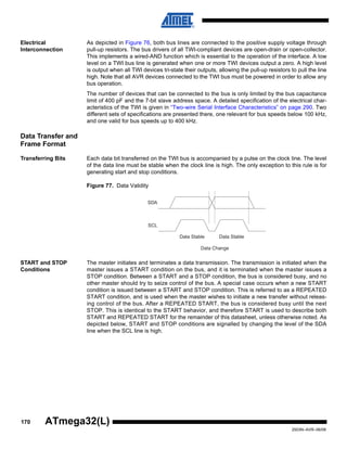 170
2503N–AVR–06/08
ATmega32(L)
Electrical
Interconnection
As depicted in Figure 76, both bus lines are connected to the positive supply voltage through
pull-up resistors. The bus drivers of all TWI-compliant devices are open-drain or open-collector.
This implements a wired-AND function which is essential to the operation of the interface. A low
level on a TWI bus line is generated when one or more TWI devices output a zero. A high level
is output when all TWI devices tri-state their outputs, allowing the pull-up resistors to pull the line
high. Note that all AVR devices connected to the TWI bus must be powered in order to allow any
bus operation.
The number of devices that can be connected to the bus is only limited by the bus capacitance
limit of 400 pF and the 7-bit slave address space. A detailed specification of the electrical char-
acteristics of the TWI is given in “Two-wire Serial Interface Characteristics” on page 290. Two
different sets of specifications are presented there, one relevant for bus speeds below 100 kHz,
and one valid for bus speeds up to 400 kHz.
Data Transfer and
Frame Format
Transferring Bits Each data bit transferred on the TWI bus is accompanied by a pulse on the clock line. The level
of the data line must be stable when the clock line is high. The only exception to this rule is for
generating start and stop conditions.
Figure 77. Data Validity
START and STOP
Conditions
The master initiates and terminates a data transmission. The transmission is initiated when the
master issues a START condition on the bus, and it is terminated when the master issues a
STOP condition. Between a START and a STOP condition, the bus is considered busy, and no
other master should try to seize control of the bus. A special case occurs when a new START
condition is issued between a START and STOP condition. This is referred to as a REPEATED
START condition, and is used when the master wishes to initiate a new transfer without releas-
ing control of the bus. After a REPEATED START, the bus is considered busy until the next
STOP. This is identical to the START behavior, and therefore START is used to describe both
START and REPEATED START for the remainder of this datasheet, unless otherwise noted. As
depicted below, START and STOP conditions are signalled by changing the level of the SDA
line when the SCL line is high.
SDA
SCL
Data Stable Data Stable
Data Change
 