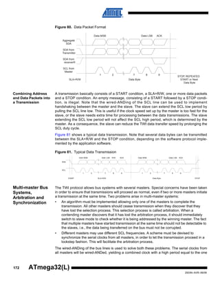 172
2503N–AVR–06/08
ATmega32(L)
Figure 80. Data Packet Format
Combining Address
and Data Packets into
a Transmission
A transmission basically consists of a START condition, a SLA+R/W, one or more data packets
and a STOP condition. An empty message, consisting of a START followed by a STOP condi-
tion, is illegal. Note that the wired-ANDing of the SCL line can be used to implement
handshaking between the master and the slave. The slave can extend the SCL low period by
pulling the SCL line low. This is useful if the clock speed set up by the master is too fast for the
slave, or the slave needs extra time for processing between the data transmissions. The slave
extending the SCL low period will not affect the SCL high period, which is determined by the
master. As a consequence, the slave can reduce the TWI data transfer speed by prolonging the
SCL duty cycle.
Figure 81 shows a typical data transmission. Note that several data bytes can be transmitted
between the SLA+R/W and the STOP condition, depending on the software protocol imple-
mented by the application software.
Figure 81. Typical Data Transmission
Multi-master Bus
Systems,
Arbitration and
Synchronization
The TWI protocol allows bus systems with several masters. Special concerns have been taken
in order to ensure that transmissions will proceed as normal, even if two or more masters initiate
a transmission at the same time. Two problems arise in multi-master systems:
• An algorithm must be implemented allowing only one of the masters to complete the
transmission. All other masters should cease transmission when they discover that they
have lost the selection process. This selection process is called arbitration. When a
contending master discovers that it has lost the arbitration process, it should immediately
switch to slave mode to check whether it is being addressed by the winning master. The fact
that multiple masters have started transmission at the same time should not be detectable to
the slaves, i.e., the data being transferred on the bus must not be corrupted.
• Different masters may use different SCL frequencies. A scheme must be devised to
synchronize the serial clocks from all masters, in order to let the transmission proceed in a
lockstep fashion. This will facilitate the arbitration process.
The wired-ANDing of the bus lines is used to solve both these problems. The serial clocks from
all masters will be wired-ANDed, yielding a combined clock with a high period equal to the one
1 2 7 8 9
Data MSB Data LSB ACK
Aggregate
SDA
SDA from
Transmitter
SDA from
receiverR
SCL from
Master
SLA+R/W Data Byte
STOP, REPEATED
START or Next
Data Byte
1 2 7 8 9
Data Byte
Data MSB Data LSB ACK
SDA
SCL
START
1 2 7 8 9
Addr MSB Addr LSB R/W ACK
SLA+R/W STOP
 
