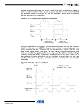 173
2503N–AVR–06/08
ATmega32(L)
from the master with the shortest high period. The low period of the combined clock is equal to
the low period of the master with the longest low period. Note that all masters listen to the SCL
line, effectively starting to count their SCL high and low time-out periods when the combined
SCL line goes high or low, respectively.
Figure 82. SCL Synchronization between Multiple Masters
Arbitration is carried out by all masters continuously monitoring the SDA line after outputting
data. If the value read from the SDA line does not match the value the master had output, it has
lost the arbitration. Note that a master can only lose arbitration when it outputs a high SDA value
while another master outputs a low value. The losing master should immediately go to slave
mode, checking if it is being addressed by the winning master. The SDA line should be left high,
but losing masters are allowed to generate a clock signal until the end of the current data or
address packet. Arbitration will continue until only one master remains, and this may take many
bits. If several masters are trying to address the same slave, arbitration will continue into the
data packet.
Figure 83. Arbitration between Two Masters
TAlow TAhigh
SCL from
Master A
SCL from
Master B
SCL bus
Line
TBlow TBhigh
Masters Start
Counting Low Period
Masters Start
Counting High Period
SDA from
Master A
SDA from
Master B
SDA Line
Synchronized
SCL Line
START Master A Loses
Arbitration, SDAA SDA
 