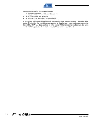 174
2503N–AVR–06/08
ATmega32(L)
Note that arbitration is not allowed between:
• A REPEATED START condition and a data bit
• A STOP condition and a data bit
• A REPEATED START and a STOP condition
It is the user software’s responsibility to ensure that these illegal arbitration conditions never
occur. This implies that in multi-master systems, all data transfers must use the same composi-
tion of SLA+R/W and data packets. In other words: All transmissions must contain the same
number of data packets, otherwise the result of the arbitration is undefined.
 