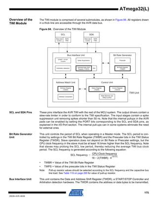 175
2503N–AVR–06/08
ATmega32(L)
Overview of the
TWI Module
The TWI module is comprised of several submodules, as shown in Figure 84. All registers drawn
in a thick line are accessible through the AVR data bus.
Figure 84. Overview of the TWI Module
SCL and SDA Pins These pins interface the AVR TWI with the rest of the MCU system. The output drivers contain a
slew-rate limiter in order to conform to the TWI specification. The input stages contain a spike
suppression unit removing spikes shorter than 50 ns. Note that the internal pullups in the AVR
pads can be enabled by setting the PORT bits corresponding to the SCL and SDA pins, as
explained in the I/O Port section. The internal pull-ups can in some systems eliminate the need
for external ones.
Bit Rate Generator
Unit
This unit controls the period of SCL when operating in a Master mode. The SCL period is con-
trolled by settings in the TWI Bit Rate Register (TWBR) and the Prescaler bits in the TWI Status
Register (TWSR). Slave operation does not depend on Bit Rate or Prescaler settings, but the
CPU clock frequency in the slave must be at least 16 times higher than the SCL frequency. Note
that slaves may prolong the SCL low period, thereby reducing the average TWI bus clock
period. The SCL frequency is generated according to the following equation:
• TWBR = Value of the TWI Bit Rate Register
• TWPS = Value of the prescaler bits in the TWI Status Register
Note: Pull-up resistor values should be selected according to the SCL frequency and the capacitive bus
line load. See Table 119 on page 290 for value of pull-up resistor.
Bus Interface Unit This unit contains the Data and Address Shift Register (TWDR), a START/STOP Controller and
Arbitration detection hardware. The TWDR contains the address or data bytes to be transmitted,
TWI Unit
Address Register
(TWAR)
Address Match Unit
Address Comparator
Control Unit
Control Register
(TWCR)
Status Register
(TWSR)
State Machine and
Status control
SCL
Slew-rate
Control
Spike
Filter
SDA
Slew-rate
Control
Spike
Filter
Bit Rate Generator
Bit Rate Register
(TWBR)
Prescaler
Bus Interface Unit
START / STOP
Control
Arbitration detection Ack
Spike Suppression
Address/Data Shift
Register (TWDR)
SCL frequency
CPU Clock frequency
16 2(TWBR) 4
TWPS
⋅+
-----------------------------------------------------------=
 