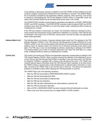 176
2503N–AVR–06/08
ATmega32(L)
or the address or data bytes received. In addition to the 8-bit TWDR, the Bus Interface Unit also
contains a register containing the (N)ACK bit to be transmitted or received. This (N)ACK Regis-
ter is not directly accessible by the application software. However, when receiving, it can be set
or cleared by manipulating the TWI Control Register (TWCR). When in Transmitter mode, the
value of the received (N)ACK bit can be determined by the value in the TWSR.
The START/STOP Controller is responsible for generation and detection of START, REPEATED
START, and STOP conditions. The START/STOP controller is able to detect START and STOP
conditions even when the AVR MCU is in one of the sleep modes, enabling the MCU to wake up
if addressed by a master.
If the TWI has initiated a transmission as master, the Arbitration Detection hardware continu-
ously monitors the transmission trying to determine if arbitration is in process. If the TWI has lost
an arbitration, the Control Unit is informed. Correct action can then be taken and appropriate
status codes generated.
Address Match Unit The Address Match unit checks if received address bytes match the 7-bit address in the TWI
Address Register (TWAR). If the TWI General Call Recognition Enable (TWGCE) bit in the
TWAR is written to one, all incoming address bits will also be compared against the General Call
address. Upon an address match, the Control Unit is informed, allowing correct action to be
taken. The TWI may or may not acknowledge its address, depending on settings in the TWCR.
The Address Match unit is able to compare addresses even when the AVR MCU is in sleep
mode, enabling the MCU to wake up if addressed by a master.
Control Unit The Control unit monitors the TWI bus and generates responses corresponding to settings in the
TWI Control Register (TWCR). When an event requiring the attention of the application occurs
on the TWI bus, the TWI Interrupt Flag (TWINT) is asserted. In the next clock cycle, the TWI Sta-
tus Register (TWSR) is updated with a status code identifying the event. The TWSR only
contains relevant status information when the TWI Interrupt Flag is asserted. At all other times,
the TWSR contains a special status code indicating that no relevant status information is avail-
able. As long as the TWINT Flag is set, the SCL line is held low. This allows the application
software to complete its tasks before allowing the TWI transmission to continue.
The TWINT Flag is set in the following situations:
• After the TWI has transmitted a START/REPEATED START condition
• After the TWI has transmitted SLA+R/W
• After the TWI has transmitted an address byte
• After the TWI has lost arbitration
• After the TWI has been addressed by own slave address or general call
• After the TWI has received a data byte
• After a STOP or REPEATED START has been received while still addressed as a slave
• When a bus error has occurred due to an illegal START or STOP condition
 