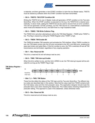178
2503N–AVR–06/08
ATmega32(L)
is detected, and then generates a new START condition to claim the bus Master status. TWSTA
must be cleared by software when the START condition has been transmitted.
• Bit 4 – TWSTO: TWI STOP Condition Bit
Writing the TWSTO bit to one in Master mode will generate a STOP condition on the Two-wire
Serial Bus. When the STOP condition is executed on the bus, the TWSTO bit is cleared auto-
matically. In slave mode, setting the TWSTO bit can be used to recover from an error condition.
This will not generate a STOP condition, but the TWI returns to a well-defined unaddressed
slave mode and releases the SCL and SDA lines to a high impedance state.
• Bit 3 – TWWC: TWI Write Collision Flag
The TWWC bit is set when attempting to write to the TWI Data Register – TWDR when TWINT is
low. This flag is cleared by writing the TWDR Register when TWINT is high.
• Bit 2 – TWEN: TWI Enable Bit
The TWEN bit enables TWI operation and activates the TWI interface. When TWEN is written to
one, the TWI takes control over the I/O pins connected to the SCL and SDA pins, enabling the
slew-rate limiters and spike filters. If this bit is written to zero, the TWI is switched off and all TWI
transmissions are terminated, regardless of any ongoing operation.
• Bit 1 – Res: Reserved Bit
This bit is a reserved bit and will always read as zero.
• Bit 0 – TWIE: TWI Interrupt Enable
When this bit is written to one, and the I-bit in SREG is set, the TWI interrupt request will be acti-
vated for as long as the TWINT Flag is high.
TWI Status Register –
TWSR
• Bits 7..3 – TWS: TWI Status
These five bits reflect the status of the TWI logic and the Two-wire Serial Bus. The different sta-
tus codes are described later in this section. Note that the value read from TWSR contains both
the 5-bit status value and the 2-bit prescaler value. The application designer should mask the
prescaler bits to zero when checking the Status bits. This makes status checking independent of
prescaler setting. This approach is used in this datasheet, unless otherwise noted.
• Bit 2 – Res: Reserved Bit
This bit is reserved and will always read as zero.
Bit 7 6 5 4 3 2 1 0
TWS7 TWS6 TWS5 TWS4 TWS3 – TWPS1 TWPS0 TWSR
Read/Write R R R R R R R/W R/W
Initial Value 1 1 1 1 1 0 0 0
 