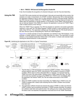 180
2503N–AVR–06/08
ATmega32(L)
• Bit 0 – TWGCE: TWI General Call Recognition Enable Bit
If set, this bit enables the recognition of a General Call given over the Two-wire Serial Bus.
Using the TWI The AVR TWI is byte-oriented and interrupt based. Interrupts are issued after all bus events, like
reception of a byte or transmission of a START condition. Because the TWI is interrupt-based,
the application software is free to carry on other operations during a TWI byte transfer. Note that
the TWI Interrupt Enable (TWIE) bit in TWCR together with the Global Interrupt Enable bit in
SREG allow the application to decide whether or not assertion of the TWINT Flag should gener-
ate an interrupt request. If the TWIE bit is cleared, the application must poll the TWINT Flag in
order to detect actions on the TWI bus.
When the TWINT Flag is asserted, the TWI has finished an operation and awaits application
response. In this case, the TWI Status Register (TWSR) contains a value indicating the current
state of the TWI bus. The application software can then decide how the TWI should behave in
the next TWI bus cycle by manipulating the TWCR and TWDR Registers.
Figure 85 is a simple example of how the application can interface to the TWI hardware. In this
example, a master wishes to transmit a single data byte to a slave. This description is quite
abstract, a more detailed explanation follows later in this section. A simple code example imple-
menting the desired behaviour is also presented.
Figure 85. Interfacing the Application to the TWI in a Typical Transmission
1. The first step in a TWI transmission is to transmit a START condition. This is done by
writing a specific value into TWCR, instructing the TWI hardware to transmit a START
condition. Which value to write is described later on. However, it is important that the
TWINT bit is set in the value written. Writing a one to TWINT clears the Flag. The TWI
will not start any operation as long as the TWINT bit in TWCR is set. Immediately after
the application has cleared TWINT, the TWI will initiate transmission of the START
condition.
2. When the START condition has been transmitted, the TWINT Flag in TWCR is set, and
TWSR is updated with a status code indicating that the START condition has success-
fully been sent.
3. The application software should now examine the value of TWSR, to make sure that the
START condition was successfully transmitted. If TWSR indicates otherwise, the applica-
tion software might take some special action, like calling an error routine. Assuming that
the status code is as expected, the application must load SLA+W into TWDR. Remember
START SLA+W A Data A STOP
1. Application
writes to TWCR
to initiate
transmission of
START
2. TWINT set.
Status code indicates
START condition sent
4. TWINT set.
Status code indicates
SLA+W sent, ACK
received
6. TWINT set.
Status code indicates
data sent, ACK received
5. Check TWSR to see if SLA+W was
sent and ACK received.
Application loads data into TWDR, and
loads appropriate control signals into
TWCR, making sure that TWINT is
written to one
7. Check TWSR to see if data was sent
and ACK received.
Application loads appropriate control
signals to send STOP into TWCR,
making sure that TWINT is written to one
TWI bus
Indicates
TWINT set
Application
Action
TWI
Hardware
Action
3. Check TWSR to see if START was
sendt. Application loads SLA+W into
TWDR, and loads appropriate control
signals into TWCR, making sure that
TWINT is written to one, and TWSTA
is written to zero
 