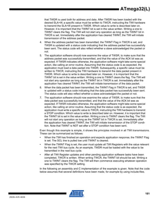 181
2503N–AVR–06/08
ATmega32(L)
that TWDR is used both for address and data. After TWDR has been loaded with the
desired SLA+W, a specific value must be written to TWCR, instructing the TWI hardware
to transmit the SLA+W present in TWDR. Which value to write is described later on.
However, it is important that the TWINT bit is set in the value written. Writing a one to
TWINT clears the flag. The TWI will not start any operation as long as the TWINT bit in
TWCR is set. Immediately after the application has cleared TWINT, the TWI will initiate
transmission of the address packet.
4. When the address packet has been transmitted, the TWINT Flag in TWCR is set, and
TWSR is updated with a status code indicating that the address packet has successfully
been sent. The status code will also reflect whether a slave acknowledged the packet or
not.
5. The application software should now examine the value of TWSR, to make sure that the
address packet was successfully transmitted, and that the value of the ACK bit was as
expected. If TWSR indicates otherwise, the application software might take some special
action, like calling an error routine. Assuming that the status code is as expected, the
application must load a data packet into TWDR. Subsequently, a specific value must be
written to TWCR, instructing the TWI hardware to transmit the data packet present in
TWDR. Which value to write is described later on. However, it is important that the
TWINT bit is set in the value written. Writing a one to TWINT clears the flag. The TWI will
not start any operation as long as the TWINT bit in TWCR is set. Immediately after the
application has cleared TWINT, the TWI will initiate transmission of the data packet.
6. When the data packet has been transmitted, the TWINT Flag in TWCR is set, and TWSR
is updated with a status code indicating that the data packet has successfully been sent.
The status code will also reflect whether a slave acknowledged the packet or not.
7. The application software should now examine the value of TWSR, to make sure that the
data packet was successfully transmitted, and that the value of the ACK bit was as
expected. If TWSR indicates otherwise, the application software might take some special
action, like calling an error routine. Assuming that the status code is as expected, the
application must write a specific value to TWCR, instructing the TWI hardware to transmit
a STOP condition. Which value to write is described later on. However, it is important that
the TWINT bit is set in the value written. Writing a one to TWINT clears the flag. The TWI
will not start any operation as long as the TWINT bit in TWCR is set. Immediately after
the application has cleared TWINT, the TWI will initiate transmission of the STOP condi-
tion. Note that TWINT is NOT set after a STOP condition has been sent.
Even though this example is simple, it shows the principles involved in all TWI transmissions.
These can be summarized as follows:
• When the TWI has finished an operation and expects application response, the TWINT Flag
is set. The SCL line is pulled low until TWINT is cleared.
• When the TWINT Flag is set, the user must update all TWI Registers with the value relevant
for the next TWI bus cycle. As an example, TWDR must be loaded with the value to be
transmitted in the next bus cycle.
• After all TWI Register updates and other pending application software tasks have been
completed, TWCR is written. When writing TWCR, the TWINT bit should be set. Writing a
one to TWINT clears the flag. The TWI will then commence executing whatever operation
was specified by the TWCR setting.
In the following an assembly and C implementation of the example is given. Note that the code
below assumes that several definitions have been made, for example by using include-files.
 