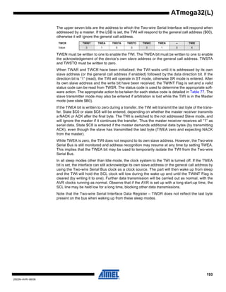 193
2503N–AVR–06/08
ATmega32(L)
The upper seven bits are the address to which the Two-wire Serial Interface will respond when
addressed by a master. If the LSB is set, the TWI will respond to the general call address ($00),
otherwise it will ignore the general call address.
TWEN must be written to one to enable the TWI. The TWEA bit must be written to one to enable
the acknowledgement of the device’s own slave address or the general call address. TWSTA
and TWSTO must be written to zero.
When TWAR and TWCR have been initialized, the TWI waits until it is addressed by its own
slave address (or the general call address if enabled) followed by the data direction bit. If the
direction bit is “1” (read), the TWI will operate in ST mode, otherwise SR mode is entered. After
its own slave address and the write bit have been received, the TWINT Flag is set and a valid
status code can be read from TWSR. The status code is used to determine the appropriate soft-
ware action. The appropriate action to be taken for each status code is detailed in Table 77. The
slave transmitter mode may also be entered if arbitration is lost while the TWI is in the Master
mode (see state $B0).
If the TWEA bit is written to zero during a transfer, the TWI will transmit the last byte of the trans-
fer. State $C0 or state $C8 will be entered, depending on whether the master receiver transmits
a NACK or ACK after the final byte. The TWI is switched to the not addressed Slave mode, and
will ignore the master if it continues the transfer. Thus the master receiver receives all “1” as
serial data. State $C8 is entered if the master demands additional data bytes (by transmitting
ACK), even though the slave has transmitted the last byte (TWEA zero and expecting NACK
from the master).
While TWEA is zero, the TWI does not respond to its own slave address. However, the Two-wire
Serial Bus is still monitored and address recognition may resume at any time by setting TWEA.
This implies that the TWEA bit may be used to temporarily isolate the TWI from the Two-wire
Serial Bus.
In all sleep modes other than Idle mode, the clock system to the TWI is turned off. If the TWEA
bit is set, the interface can still acknowledge its own slave address or the general call address by
using the Two-wire Serial Bus clock as a clock source. The part will then wake up from sleep
and the TWI will hold the SCL clock will low during the wake up and until the TWINT Flag is
cleared (by writing it to one). Further data transmission will be carried out as normal, with the
AVR clocks running as normal. Observe that if the AVR is set up with a long start-up time, the
SCL line may be held low for a long time, blocking other data transmissions.
Note that the Two-wire Serial Interface Data Register – TWDR does not reflect the last byte
present on the bus when waking up from these sleep modes.
TWCR TWINT TWEA TWSTA TWSTO TWWC TWEN – TWIE
Value 0 1 0 0 0 1 0 X
 
