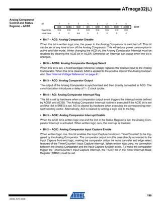 199
2503N–AVR–06/08
ATmega32(L)
Analog Comparator
Control and Status
Register – ACSR
• Bit 7 – ACD: Analog Comparator Disable
When this bit is written logic one, the power to the Analog Comparator is switched off. This bit
can be set at any time to turn off the Analog Comparator. This will reduce power consumption in
active and Idle mode. When changing the ACD bit, the Analog Comparator Interrupt must be
disabled by clearing the ACIE bit in ACSR. Otherwise an interrupt can occur when the bit is
changed.
• Bit 6 – ACBG: Analog Comparator Bandgap Select
When this bit is set, a fixed bandgap reference voltage replaces the positive input to the Analog
Comparator. When this bit is cleared, AIN0 is applied to the positive input of the Analog Compar-
ator. See “Internal Voltage Reference” on page 41.
• Bit 5 – ACO: Analog Comparator Output
The output of the Analog Comparator is synchronized and then directly connected to ACO. The
synchronization introduces a delay of 1 - 2 clock cycles.
• Bit 4 – ACI: Analog Comparator Interrupt Flag
This bit is set by hardware when a comparator output event triggers the interrupt mode defined
by ACIS1 and ACIS0. The Analog Comparator Interrupt routine is executed if the ACIE bit is set
and the I-bit in SREG is set. ACI is cleared by hardware when executing the corresponding inter-
rupt handling vector. Alternatively, ACI is cleared by writing a logic one to the flag.
• Bit 3 – ACIE: Analog Comparator Interrupt Enable
When the ACIE bit is written logic one and the I-bit in the Status Register is set, the Analog Com-
parator Interrupt is activated. When written logic zero, the interrupt is disabled.
• Bit 2 – ACIC: Analog Comparator Input Capture Enable
When written logic one, this bit enables the Input Capture function in Timer/Counter1 to be trig-
gered by the Analog Comparator. The comparator output is in this case directly connected to the
Input Capture front-end logic, making the comparator utilize the noise canceler and edge select
features of the Timer/Counter1 Input Capture interrupt. When written logic zero, no connection
between the Analog Comparator and the Input Capture function exists. To make the comparator
trigger the Timer/Counter1 Input Capture interrupt, the TICIE1 bit in the Timer Interrupt Mask
Register (TIMSK) must be set.
Bit 7 6 5 4 3 2 1 0
ACD ACBG ACO ACI ACIE ACIC ACIS1 ACIS0 ACSR
Read/Write R/W R/W R R/W R/W R/W R/W R/W
Initial Value 0 0 N/A 0 0 0 0 0
 