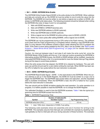 20
2503N–AVR–06/08
ATmega32(L)
• Bit 1 – EEWE: EEPROM Write Enable
The EEPROM Write Enable Signal EEWE is the write strobe to the EEPROM. When address
and data are correctly set up, the EEWE bit must be written to one to write the value into the
EEPROM. The EEMWE bit must be written to one before a logical one is written to EEWE, oth-
erwise no EEPROM write takes place. The following procedure should be followed when writing
the EEPROM (the order of steps 3 and 4 is not essential):
1. Wait until EEWE becomes zero.
2. Wait until SPMEN in SPMCR becomes zero.
3. Write new EEPROM address to EEAR (optional).
4. Write new EEPROM data to EEDR (optional).
5. Write a logical one to the EEMWE bit while writing a zero to EEWE in EECR.
6. Within four clock cycles after setting EEMWE, write a logical one to EEWE.
The EEPROM can not be programmed during a CPU write to the Flash memory. The software
must check that the Flash programming is completed before initiating a new EEPROM write.
Step 2 is only relevant if the software contains a Boot Loader allowing the CPU to program the
Flash. If the Flash is never being updated by the CPU, step 2 can be omitted. See “Boot Loader
Support – Read-While-Write Self-Programming” on page 244 for details about boot
programming.
Caution: An interrupt between step 5 and step 6 will make the write cycle fail, since the
EEPROM Master Write Enable will time-out. If an interrupt routine accessing the EEPROM is
interrupting another EEPROM Access, the EEAR or EEDR reGister will be modified, causing the
interrupted EEPROM Access to fail. It is recommended to have the Global Interrupt Flag cleared
during all the steps to avoid these problems.
When the write access time has elapsed, the EEWE bit is cleared by hardware. The user soft-
ware can poll this bit and wait for a zero before writing the next byte. When EEWE has been set,
the CPU is halted for two cycles before the next instruction is executed.
• Bit 0 – EERE: EEPROM Read Enable
The EEPROM Read Enable Signal – EERE – is the read strobe to the EEPROM. When the cor-
rect address is set up in the EEAR Register, the EERE bit must be written to a logic one to
trigger the EEPROM read. The EEPROM read access takes one instruction, and the requested
data is available immediately. When the EEPROM is read, the CPU is halted for four cycles
before the next instruction is executed.
The user should poll the EEWE bit before starting the read operation. If a write operation is in
progress, it is neither possible to read the EEPROM, nor to change the EEAR Register.
The calibrated Oscillator is used to time the EEPROM accesses. Table 1 lists the typical pro-
gramming time for EEPROM access from the CPU.
Note: 1. Uses 1 MHz clock, independent of CKSEL Fuse setting.
The following code examples show one assembly and one C function for writing to the
EEPROM. The examples assume that interrupts are controlled (for example by disabling inter-
rupts globally) so that no interrupts will occur during execution of these functions. The examples
Table 1. EEPROM Programming Time
Symbol
Number of Calibrated RC
Oscillator Cycles(1)
Typ Programming Time
EEPROM write (from CPU) 8448 8.5 ms
 