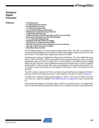 201
2503N–AVR–06/08
ATmega32(L)
Analog to
Digital
Converter
Features • 10-bit Resolution
• 0.5 LSB Integral Non-linearity
• ±2 LSB Absolute Accuracy
• 13 - 260 µs Conversion Time
• Up to 15 kSPS at Maximum Resolution
• 8 Multiplexed Single Ended Input Channels
• 7 Differential Input Channels
• 2 Differential Input Channels with Optional Gain of 10x and 200x
• Optional Left adjustment for ADC Result Readout
• 0 - VCC ADC Input Voltage Range
• Selectable 2.56V ADC Reference Voltage
• Free Running or Single Conversion Mode
• ADC Start Conversion by Auto Triggering on Interrupt Sources
• Interrupt on ADC Conversion Complete
• Sleep Mode Noise Canceler
The ATmega32 features a 10-bit successive approximation ADC. The ADC is connected to an
8-channel Analog Multiplexer which allows 8 single-ended voltage inputs constructed from the
pins of Port A. The single-ended voltage inputs refer to 0V (GND).
The device also supports 16 differential voltage input combinations. Two of the differential inputs
(ADC1, ADC0 and ADC3, ADC2) are equipped with a programmable gain stage, providing
amplification steps of 0 dB (1x), 20 dB (10x), or 46 dB (200x) on the differential input voltage
before the A/D conversion. Seven differential analog input channels share a common negative
terminal (ADC1), while any other ADC input can be selected as the positive input terminal. If 1x
or 10x gain is used, 8-bit resolution can be expected. If 200x gain is used, 7-bit resolution can be
expected.
The ADC contains a Sample and Hold circuit which ensures that the input voltage to the ADC is
held at a constant level during conversion. A block diagram of the ADC is shown in Figure 98.
The ADC has a separate analog supply voltage pin, AVCC. AVCC must not differ more than
±0.3 V from VCC. See the paragraph “ADC Noise Canceler” on page 208 on how to connect this
pin.
Internal reference voltages of nominally 2.56V or AVCC are provided On-chip. The voltage refer-
ence may be externally decoupled at the AREF pin by a capacitor for better noise performance.
 