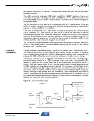 203
2503N–AVR–06/08
ATmega32(L)
becomes the analog input to the ADC. If single ended channels are used, the gain amplifier is
bypassed altogether.
The ADC is enabled by setting the ADC Enable bit, ADEN in ADCSRA. Voltage reference and
input channel selections will not go into effect until ADEN is set. The ADC does not consume
power when ADEN is cleared, so it is recommended to switch off the ADC before entering power
saving sleep modes.
The ADC generates a 10-bit result which is presented in the ADC Data Registers, ADCH and
ADCL. By default, the result is presented right adjusted, but can optionally be presented left
adjusted by setting the ADLAR bit in ADMUX.
If the result is left adjusted and no more than 8-bit precision is required, it is sufficient to read
ADCH. Otherwise, ADCL must be read first, then ADCH, to ensure that the content of the Data
Registers belongs to the same conversion. Once ADCL is read, ADC access to Data Registers
is blocked. This means that if ADCL has been read, and a conversion completes before ADCH is
read, neither register is updated and the result from the conversion is lost. When ADCH is read,
ADC access to the ADCH and ADCL Registers is re-enabled.
The ADC has its own interrupt which can be triggered when a conversion completes. When ADC
access to the Data Registers is prohibited between reading of ADCH and ADCL, the interrupt
will trigger even if the result is lost.
Starting a
Conversion
A single conversion is started by writing a logical one to the ADC Start Conversion bit, ADSC.
This bit stays high as long as the conversion is in progress and will be cleared by hardware
when the conversion is completed. If a different data channel is selected while a conversion is in
progress, the ADC will finish the current conversion before performing the channel change.
Alternatively, a conversion can be triggered automatically by various sources. Auto Triggering is
enabled by setting the ADC Auto Trigger Enable bit, ADATE in ADCSRA. The trigger source is
selected by setting the ADC Trigger Select bits, ADTS in SFIOR (see description of the ADTS
bits for a list of the trigger sources). When a positive edge occurs on the selected trigger signal,
the ADC prescaler is reset and a conversion is started. This provides a method of starting con-
versions at fixed intervals. If the trigger signal still is set when the conversion completes, a new
conversion will not be started. If another positive edge occurs on the trigger signal during con-
version, the edge will be ignored. Note that an Interrupt Flag will be set even if the specific
interrupt is disabled or the global interrupt enable bit in SREG is cleared. A conversion can thus
be triggered without causing an interrupt. However, the Interrupt Flag must be cleared in order to
trigger a new conversion at the next interrupt event.
Figure 99. ADC Auto Trigger Logic
ADSC
ADIF
SOURCE 1
SOURCE n
ADTS[2:0]
CONVERSION
LOGIC
PRESCALER
START CLKADC
.
.
.
. EDGE
DETECTOR
ADATE
 
