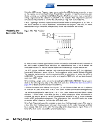 204
2503N–AVR–06/08
ATmega32(L)
Using the ADC Interrupt Flag as a trigger source makes the ADC start a new conversion as soon
as the ongoing conversion has finished. The ADC then operates in Free Running mode, con-
stantly sampling and updating the ADC Data Register. The first conversion must be started by
writing a logical one to the ADSC bit in ADCSRA. In this mode the ADC will perform successive
conversions independently of whether the ADC Interrupt Flag, ADIF is cleared or not.
If Auto Triggering is enabled, single conversions can be started by writing ADSC in ADCSRA to
one. ADSC can also be used to determine if a conversion is in progress. The ADSC bit will be
read as one during a conversion, independently of how the conversion was started.
Prescaling and
Conversion Timing
Figure 100. ADC Prescaler
By default, the successive approximation circuitry requires an input clock frequency between 50
kHz and 200 kHz to get maximum resolution. If a lower resolution than 10 bits is needed, the
input clock frequency to the ADC can be higher than 200 kHz to get a higher sample rate.
The ADC module contains a prescaler, which generates an acceptable ADC clock frequency
from any CPU frequency above 100 kHz. The prescaling is set by the ADPS bits in ADCSRA.
The prescaler starts counting from the moment the ADC is switched on by setting the ADEN bit
in ADCSRA. The prescaler keeps running for as long as the ADEN bit is set, and is continuously
reset when ADEN is low.
When initiating a single ended conversion by setting the ADSC bit in ADCSRA, the conversion
starts at the following rising edge of the ADC clock cycle. See “Differential Gain Channels” on
page 206 for details on differential conversion timing.
A normal conversion takes 13 ADC clock cycles. The first conversion after the ADC is switched
on (ADEN in ADCSRA is set) takes 25 ADC clock cycles in order to initialize the analog circuitry.
The actual sample-and-hold takes place 1.5 ADC clock cycles after the start of a normal conver-
sion and 13.5 ADC clock cycles after the start of a first conversion. When a conversion is
complete, the result is written to the ADC Data Registers, and ADIF is set. In single conversion
mode, ADSC is cleared simultaneously. The software may then set ADSC again, and a new
conversion will be initiated on the first rising ADC clock edge.
When Auto Triggering is used, the prescaler is reset when the trigger event occurs. This assures
a fixed delay from the trigger event to the start of conversion. In this mode, the sample-and-hold
takes place 2 ADC clock cycles after the rising edge on the trigger source signal. Three addi-
tional CPU clock cycles are used for synchronization logic.
7-BIT ADC PRESCALER
ADC CLOCK SOURCE
CK
ADPS0
ADPS1
ADPS2
CK/128
CK/2
CK/4
CK/8
CK/16
CK/32
CK/64
Reset
ADEN
START
 