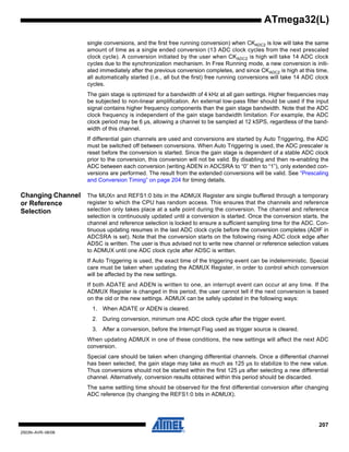207
2503N–AVR–06/08
ATmega32(L)
single conversions, and the first free running conversion) when CKADC2 is low will take the same
amount of time as a single ended conversion (13 ADC clock cycles from the next prescaled
clock cycle). A conversion initiated by the user when CKADC2 is high will take 14 ADC clock
cycles due to the synchronization mechanism. In Free Running mode, a new conversion is initi-
ated immediately after the previous conversion completes, and since CKADC2 is high at this time,
all automatically started (i.e., all but the first) free running conversions will take 14 ADC clock
cycles.
The gain stage is optimized for a bandwidth of 4 kHz at all gain settings. Higher frequencies may
be subjected to non-linear amplification. An external low-pass filter should be used if the input
signal contains higher frequency components than the gain stage bandwidth. Note that the ADC
clock frequency is independent of the gain stage bandwidth limitation. For example, the ADC
clock period may be 6 µs, allowing a channel to be sampled at 12 kSPS, regardless of the band-
width of this channel.
If differential gain channels are used and conversions are started by Auto Triggering, the ADC
must be switched off between conversions. When Auto Triggering is used, the ADC prescaler is
reset before the conversion is started. Since the gain stage is dependent of a stable ADC clock
prior to the conversion, this conversion will not be valid. By disabling and then re-enabling the
ADC between each conversion (writing ADEN in ADCSRA to “0” then to “1”), only extended con-
versions are performed. The result from the extended conversions will be valid. See “Prescaling
and Conversion Timing” on page 204 for timing details.
Changing Channel
or Reference
Selection
The MUXn and REFS1:0 bits in the ADMUX Register are single buffered through a temporary
register to which the CPU has random access. This ensures that the channels and reference
selection only takes place at a safe point during the conversion. The channel and reference
selection is continuously updated until a conversion is started. Once the conversion starts, the
channel and reference selection is locked to ensure a sufficient sampling time for the ADC. Con-
tinuous updating resumes in the last ADC clock cycle before the conversion completes (ADIF in
ADCSRA is set). Note that the conversion starts on the following rising ADC clock edge after
ADSC is written. The user is thus advised not to write new channel or reference selection values
to ADMUX until one ADC clock cycle after ADSC is written.
If Auto Triggering is used, the exact time of the triggering event can be indeterministic. Special
care must be taken when updating the ADMUX Register, in order to control which conversion
will be affected by the new settings.
If both ADATE and ADEN is written to one, an interrupt event can occur at any time. If the
ADMUX Register is changed in this period, the user cannot tell if the next conversion is based
on the old or the new settings. ADMUX can be safely updated in the following ways:
1. When ADATE or ADEN is cleared.
2. During conversion, minimum one ADC clock cycle after the trigger event.
3. After a conversion, before the Interrupt Flag used as trigger source is cleared.
When updating ADMUX in one of these conditions, the new settings will affect the next ADC
conversion.
Special care should be taken when changing differential channels. Once a differential channel
has been selected, the gain stage may take as much as 125 µs to stabilize to the new value.
Thus conversions should not be started within the first 125 µs after selecting a new differential
channel. Alternatively, conversion results obtained within this period should be discarded.
The same settling time should be observed for the first differential conversion after changing
ADC reference (by changing the REFS1:0 bits in ADMUX).
 