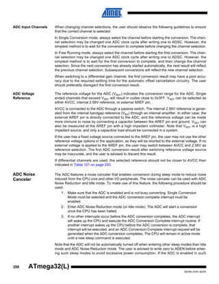 208
2503N–AVR–06/08
ATmega32(L)
ADC Input Channels When changing channel selections, the user should observe the following guidelines to ensure
that the correct channel is selected:
In Single Conversion mode, always select the channel before starting the conversion. The chan-
nel selection may be changed one ADC clock cycle after writing one to ADSC. However, the
simplest method is to wait for the conversion to complete before changing the channel selection.
In Free Running mode, always select the channel before starting the first conversion. The chan-
nel selection may be changed one ADC clock cycle after writing one to ADSC. However, the
simplest method is to wait for the first conversion to complete, and then change the channel
selection. Since the next conversion has already started automatically, the next result will reflect
the previous channel selection. Subsequent conversions will reflect the new channel selection.
When switching to a differential gain channel, the first conversion result may have a poor accu-
racy due to the required settling time for the automatic offset cancellation circuitry. The user
should preferably disregard the first conversion result.
ADC Voltage
Reference
The reference voltage for the ADC (VREF) indicates the conversion range for the ADC. Single
ended channels that exceed VREF will result in codes close to 0x3FF. VREF can be selected as
either AVCC, internal 2.56V reference, or external AREF pin.
AVCC is connected to the ADC through a passive switch. The internal 2.56V reference is gener-
ated from the internal bandgap reference (VBG) through an internal amplifier. In either case, the
external AREF pin is directly connected to the ADC, and the reference voltage can be made
more immune to noise by connecting a capacitor between the AREF pin and ground. VREF can
also be measured at the AREF pin with a high impedant voltmeter. Note that VREF is a high
impedant source, and only a capacitive load should be connected in a system.
If the user has a fixed voltage source connected to the AREF pin, the user may not use the other
reference voltage options in the application, as they will be shorted to the external voltage. If no
external voltage is applied to the AREF pin, the user may switch between AVCC and 2.56V as
reference selection. The first ADC conversion result after switching reference voltage source
may be inaccurate, and the user is advised to discard this result.
If differential channels are used, the selected reference should not be closer to AVCC than
indicated in Table 121 on page 293.
ADC Noise
Canceler
The ADC features a noise canceler that enables conversion during sleep mode to reduce noise
induced from the CPU core and other I/O peripherals. The noise canceler can be used with ADC
Noise Reduction and Idle mode. To make use of this feature, the following procedure should be
used:
1. Make sure that the ADC is enabled and is not busy converting. Single Conversion
Mode must be selected and the ADC conversion complete interrupt must be
enabled.
2. Enter ADC Noise Reduction mode (or Idle mode). The ADC will start a conversion
once the CPU has been halted.
3. If no other interrupts occur before the ADC conversion completes, the ADC interrupt
will wake up the CPU and execute the ADC Conversion Complete interrupt routine. If
another interrupt wakes up the CPU before the ADC conversion is complete, that
interrupt will be executed, and an ADC Conversion Complete interrupt request will be
generated when the ADC conversion completes. The CPU will remain in active mode
until a new sleep command is executed.
Note that the ADC will not be automatically turned off when entering other sleep modes than Idle
mode and ADC Noise Reduction mode. The user is advised to write zero to ADEN before enter-
ing such sleep modes to avoid excessive power consumption. If the ADC is enabled in such
 