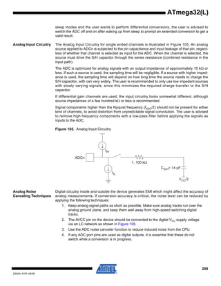 209
2503N–AVR–06/08
ATmega32(L)
sleep modes and the user wants to perform differential conversions, the user is advised to
switch the ADC off and on after waking up from sleep to prompt an extended conversion to get a
valid result.
Analog Input Circuitry The Analog Input Circuitry for single ended channels is illustrated in Figure 105. An analog
source applied to ADCn is subjected to the pin capacitance and input leakage of that pin, regard-
less of whether that channel is selected as input for the ADC. When the channel is selected, the
source must drive the S/H capacitor through the series resistance (combined resistance in the
input path).
The ADC is optimized for analog signals with an output impedance of approximately 10 kΩ or
less. If such a source is used, the sampling time will be negligible. If a source with higher imped-
ance is used, the sampling time will depend on how long time the source needs to charge the
S/H capacitor, with can vary widely. The user is recommended to only use low impedant sources
with slowly varying signals, since this minimizes the required charge transfer to the S/H
capacitor.
If differential gain channels are used, the input circuitry looks somewhat different, although
source impedances of a few hundred kΩ or less is recommended.
Signal components higher than the Nyquist frequency (fADC/2) should not be present for either
kind of channels, to avoid distortion from unpredictable signal convolution. The user is advised
to remove high frequency components with a low-pass filter before applying the signals as
inputs to the ADC.
Figure 105. Analog Input Circuitry
Analog Noise
Canceling Techniques
Digital circuitry inside and outside the device generates EMI which might affect the accuracy of
analog measurements. If conversion accuracy is critical, the noise level can be reduced by
applying the following techniques:
1. Keep analog signal paths as short as possible. Make sure analog tracks run over the
analog ground plane, and keep them well away from high-speed switching digital
tracks.
2. The AVCC pin on the device should be connected to the digital VCC supply voltage
via an LC network as shown in Figure 106.
3. Use the ADC noise canceler function to reduce induced noise from the CPU.
4. If any ADC port pins are used as digital outputs, it is essential that these do not
switch while a conversion is in progress.
ADCn
IIH
1..100 kΩ
CS/H= 14 pF
VCC/2
IIL
 