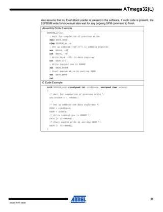 21
2503N–AVR–06/08
ATmega32(L)
also assume that no Flash Boot Loader is present in the software. If such code is present, the
EEPROM write function must also wait for any ongoing SPM command to finish.
Assembly Code Example
EEPROM_write:
; Wait for completion of previous write
sbic EECR,EEWE
rjmp EEPROM_write
; Set up address (r18:r17) in address register
out EEARH, r18
out EEARL, r17
; Write data (r16) to data register
out EEDR,r16
; Write logical one to EEMWE
sbi EECR,EEMWE
; Start eeprom write by setting EEWE
sbi EECR,EEWE
ret
C Code Example
void EEPROM_write(unsigned int uiAddress, unsigned char ucData)
{
/* Wait for completion of previous write */
while(EECR & (1<<EEWE))
;
/* Set up address and data registers */
EEAR = uiAddress;
EEDR = ucData;
/* Write logical one to EEMWE */
EECR |= (1<<EEMWE);
/* Start eeprom write by setting EEWE */
EECR |= (1<<EEWE);
}
 