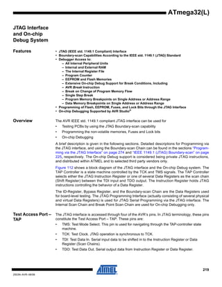 219
2503N–AVR–06/08
ATmega32(L)
JTAG Interface
and On-chip
Debug System
Features • JTAG (IEEE std. 1149.1 Compliant) Interface
• Boundary-scan Capabilities According to the IEEE std. 1149.1 (JTAG) Standard
• Debugger Access to:
– All Internal Peripheral Units
– Internal and External RAM
– The Internal Register File
– Program Counter
– EEPROM and Flash Memories
– Extensive On-chip Debug Support for Break Conditions, Including
– AVR Break Instruction
– Break on Change of Program Memory Flow
– Single Step Break
– Program Memory Breakpoints on Single Address or Address Range
– Data Memory Breakpoints on Single Address or Address Range
• Programming of Flash, EEPROM, Fuses, and Lock Bits through the JTAG Interface
• On-chip Debugging Supported by AVR Studio®
Overview The AVR IEEE std. 1149.1 compliant JTAG interface can be used for
• Testing PCBs by using the JTAG Boundary-scan capability
• Programming the non-volatile memories, Fuses and Lock bits
• On-chip Debugging
A brief description is given in the following sections. Detailed descriptions for Programming via
the JTAG interface, and using the Boundary-scan Chain can be found in the sections “Program-
ming via the JTAG Interface” on page 274 and “IEEE 1149.1 (JTAG) Boundary-scan” on page
225, respectively. The On-chip Debug support is considered being private JTAG instructions,
and distributed within ATMEL and to selected third party vendors only.
Figure 112 shows a block diagram of the JTAG interface and the On-chip Debug system. The
TAP Controller is a state machine controlled by the TCK and TMS signals. The TAP Controller
selects either the JTAG Instruction Register or one of several Data Registers as the scan chain
(Shift Register) between the TDI input and TDO output. The Instruction Register holds JTAG
instructions controlling the behavior of a Data Register.
The ID-Register, Bypass Register, and the Boundary-scan Chain are the Data Registers used
for board-level testing. The JTAG Programming Interface (actually consisting of several physical
and virtual Data Registers) is used for JTAG Serial Programming via the JTAG interface. The
Internal Scan Chain and Break Point Scan Chain are used for On-chip Debugging only.
Test Access Port –
TAP
The JTAG interface is accessed through four of the AVR’s pins. In JTAG terminology, these pins
constitute the Test Access Port – TAP. These pins are:
• TMS: Test Mode Select. This pin is used for navigating through the TAP-controller state
machine.
• TCK: Test Clock. JTAG operation is synchronous to TCK.
• TDI: Test Data In. Serial input data to be shifted in to the Instruction Register or Data
Register (Scan Chains).
• TDO: Test Data Out. Serial output data from Instruction Register or Data Register.
 