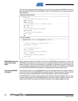 22
2503N–AVR–06/08
ATmega32(L)
The next code examples show assembly and C functions for reading the EEPROM. The exam-
ples assume that interrupts are controlled so that no interrupts will occur during execution of
these functions.
EEPROM Write During
Power-down Sleep
Mode
When entering Power-down Sleep mode while an EEPROM write operation is active, the
EEPROM write operation will continue, and will complete before the Write Access time has
passed. However, when the write operation is completed, the Oscillator continues running, and
as a consequence, the device does not enter Power-down entirely. It is therefore recommended
to verify that the EEPROM write operation is completed before entering Power-down.
Preventing EEPROM
Corruption
During periods of low VCC, the EEPROM data can be corrupted because the supply voltage is
too low for the CPU and the EEPROM to operate properly. These issues are the same as for
board level systems using EEPROM, and the same design solutions should be applied.
An EEPROM data corruption can be caused by two situations when the voltage is too low. First,
a regular write sequence to the EEPROM requires a minimum voltage to operate correctly. Sec-
ondly, the CPU itself can execute instructions incorrectly, if the supply voltage is too low.
Assembly Code Example
EEPROM_read:
; Wait for completion of previous write
sbic EECR,EEWE
rjmp EEPROM_read
; Set up address (r18:r17) in address register
out EEARH, r18
out EEARL, r17
; Start eeprom read by writing EERE
sbi EECR,EERE
; Read data from data register
in r16,EEDR
ret
C Code Example
unsigned char EEPROM_read(unsigned int uiAddress)
{
/* Wait for completion of previous write */
while(EECR & (1<<EEWE))
;
/* Set up address register */
EEAR = uiAddress;
/* Start eeprom read by writing EERE */
EECR |= (1<<EERE);
/* Return data from data register */
return EEDR;
}
 