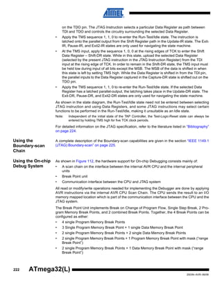 222
2503N–AVR–06/08
ATmega32(L)
on the TDO pin. The JTAG Instruction selects a particular Data Register as path between
TDI and TDO and controls the circuitry surrounding the selected Data Register.
• Apply the TMS sequence 1, 1, 0 to re-enter the Run-Test/Idle state. The instruction is
latched onto the parallel output from the Shift Register path in the Update-IR state. The Exit-
IR, Pause-IR, and Exit2-IR states are only used for navigating the state machine.
• At the TMS input, apply the sequence 1, 0, 0 at the rising edges of TCK to enter the Shift
Data Register – Shift-DR state. While in this state, upload the selected Data Register
(selected by the present JTAG instruction in the JTAG Instruction Register) from the TDI
input at the rising edge of TCK. In order to remain in the Shift-DR state, the TMS input must
be held low during input of all bits except the MSB. The MSB of the data is shifted in when
this state is left by setting TMS high. While the Data Register is shifted in from the TDI pin,
the parallel inputs to the Data Register captured in the Capture-DR state is shifted out on the
TDO pin.
• Apply the TMS sequence 1, 1, 0 to re-enter the Run-Test/Idle state. If the selected Data
Register has a latched parallel-output, the latching takes place in the Update-DR state. The
Exit-DR, Pause-DR, and Exit2-DR states are only used for navigating the state machine.
As shown in the state diagram, the Run-Test/Idle state need not be entered between selecting
JTAG instruction and using Data Registers, and some JTAG instructions may select certain
functions to be performed in the Run-Test/Idle, making it unsuitable as an Idle state.
Note: Independent of the initial state of the TAP Controller, the Test-Logic-Reset state can always be
entered by holding TMS high for five TCK clock periods.
For detailed information on the JTAG specification, refer to the literature listed in “Bibliography”
on page 224.
Using the
Boundary-scan
Chain
A complete description of the Boundary-scan capabilities are given in the section “IEEE 1149.1
(JTAG) Boundary-scan” on page 225.
Using the On-chip
Debug System
As shown in Figure 112, the hardware support for On-chip Debugging consists mainly of:
• A scan chain on the interface between the internal AVR CPU and the internal peripheral
units
• Break Point unit
• Communication interface between the CPU and JTAG system
All read or modify/write operations needed for implementing the Debugger are done by applying
AVR instructions via the internal AVR CPU Scan Chain. The CPU sends the result to an I/O
memory mapped location which is part of the communication interface between the CPU and the
JTAG system.
The Break Point Unit implements Break on Change of Program Flow, Single Step Break, 2 Pro-
gram Memory Break Points, and 2 combined Break Points. Together, the 4 Break Points can be
configured as either:
• 4 single Program Memory Break Points
• 3 Single Program Memory Break Point + 1 single Data Memory Break Point
• 2 single Program Memory Break Points + 2 single Data Memory Break Points
• 2 single Program Memory Break Points + 1 Program Memory Break Point with mask (“range
Break Point”)
• 2 single Program Memory Break Points + 1 Data Memory Break Point with mask (“range
Break Point”)
 