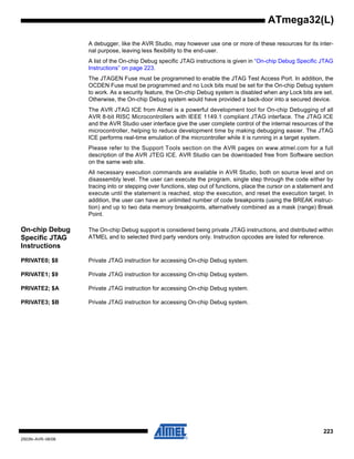 223
2503N–AVR–06/08
ATmega32(L)
A debugger, like the AVR Studio, may however use one or more of these resources for its inter-
nal purpose, leaving less flexibility to the end-user.
A list of the On-chip Debug specific JTAG instructions is given in “On-chip Debug Specific JTAG
Instructions” on page 223.
The JTAGEN Fuse must be programmed to enable the JTAG Test Access Port. In addition, the
OCDEN Fuse must be programmed and no Lock bits must be set for the On-chip Debug system
to work. As a security feature, the On-chip Debug system is disabled when any Lock bits are set.
Otherwise, the On-chip Debug system would have provided a back-door into a secured device.
The AVR JTAG ICE from Atmel is a powerful development tool for On-chip Debugging of all
AVR 8-bit RISC Microcontrollers with IEEE 1149.1 compliant JTAG interface. The JTAG ICE
and the AVR Studio user interface give the user complete control of the internal resources of the
microcontroller, helping to reduce development time by making debugging easier. The JTAG
ICE performs real-time emulation of the micrcontroller while it is running in a target system.
Please refer to the Support Tools section on the AVR pages on www.atmel.com for a full
description of the AVR JTEG ICE. AVR Studio can be downloaded free from Software section
on the same web site.
All necessary execution commands are available in AVR Studio, both on source level and on
disassembly level. The user can execute the program, single step through the code either by
tracing into or stepping over functions, step out of functions, place the cursor on a statement and
execute until the statement is reached, stop the execution, and reset the execution target. In
addition, the user can have an unlimited number of code breakpoints (using the BREAK instruc-
tion) and up to two data memory breakpoints, alternatively combined as a mask (range) Break
Point.
On-chip Debug
Specific JTAG
Instructions
The On-chip Debug support is considered being private JTAG instructions, and distributed within
ATMEL and to selected third party vendors only. Instruction opcodes are listed for reference.
PRIVATE0; $8 Private JTAG instruction for accessing On-chip Debug system.
PRIVATE1; $9 Private JTAG instruction for accessing On-chip Debug system.
PRIVATE2; $A Private JTAG instruction for accessing On-chip Debug system.
PRIVATE3; $B Private JTAG instruction for accessing On-chip Debug system.
 