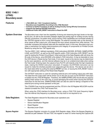 225
2503N–AVR–06/08
ATmega32(L)
IEEE 1149.1
(JTAG)
Boundary-scan
Features • JTAG (IEEE std. 1149.1 Compliant) Interface
• Boundary-scan Capabilities According to the JTAG Standard
• Full Scan of all Port Functions as well as Analog Circuitry having Off-chip Connections
• Supports the Optional IDCODE Instruction
• Additional Public AVR_RESET Instruction to Reset the AVR
System Overview The Boundary-scan chain has the capability of driving and observing the logic levels on the digi-
tal I/O pins, as well as the boundary between digital and analog logic for analog circuitry having
Off-chip connections. At system level, all ICs having JTAG capabilities are connected serially by
the TDI/TDO signals to form a long Shift Register. An external controller sets up the devices to
drive values at their output pins, and observe the input values received from other devices. The
controller compares the received data with the expected result. In this way, Boundary-scan pro-
vides a mechanism for testing interconnections and integrity of components on Printed Circuits
Boards by using the four TAP signals only.
The four IEEE 1149.1 defined mandatory JTAG instructions IDCODE, BYPASS, SAMPLE/PRE-
LOAD, and EXTEST, as well as the AVR specific public JTAG instruction AVR_RESET can be
used for testing the Printed Circuit Board. Initial scanning of the Data Register path will show the
ID-code of the device, since IDCODE is the default JTAG instruction. It may be desirable to have
the AVR device in Reset during Test mode. If not reset, inputs to the device may be determined
by the scan operations, and the internal software may be in an undetermined state when exiting
the Test mode. Entering reset, the outputs of any Port Pin will instantly enter the high impedance
state, making the HIGHZ instruction redundant. If needed, the BYPASS instruction can be
issued to make the shortest possible scan chain through the device. The device can be set in
the reset state either by pulling the external RESET pin low, or issuing the AVR_RESET instruc-
tion with appropriate setting of the Reset Data Register.
The EXTEST instruction is used for sampling external pins and loading output pins with data.
The data from the output latch will be driven out on the pins as soon as the EXTEST instruction
is loaded into the JTAG IR-Register. Therefore, the SAMPLE/PRELOAD should also be used for
setting initial values to the scan ring, to avoid damaging the board when issuing the EXTEST
instruction for the first time. SAMPLE/PRELOAD can also be used for taking a snapshot of the
external pins during normal operation of the part.
The JTAGEN Fuse must be programmed and the JTD bit in the I/O Register MCUCSR must be
cleared to enable the JTAG Test Access Port.
When using the JTAG interface for Boundary-scan, using a JTAG TCK clock frequency higher
than the internal chip frequency is possible. The chip clock is not required to run.
Data Registers The Data Registers relevant for Boundary-scan operations are:
• Bypass Register
• Device Identification Register
• Reset Register
• Boundary-scan Chain
Bypass Register The Bypass Register consists of a single Shift Register stage. When the Bypass Register is
selected as path between TDI and TDO, the register is reset to 0 when leaving the Capture-DR
 