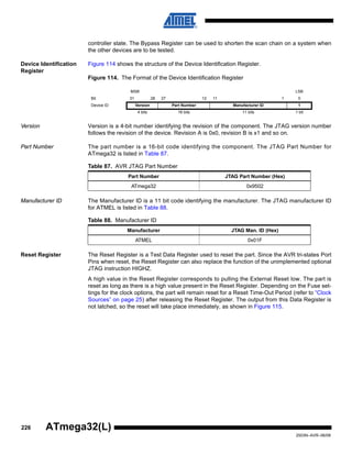 226
2503N–AVR–06/08
ATmega32(L)
controller state. The Bypass Register can be used to shorten the scan chain on a system when
the other devices are to be tested.
Device Identification
Register
Figure 114 shows the structure of the Device Identification Register.
Figure 114. The Format of the Device Identification Register
Version Version is a 4-bit number identifying the revision of the component. The JTAG version number
follows the revision of the device. Revision A is 0x0, revision B is x1 and so on.
Part Number The part number is a 16-bit code identifying the component. The JTAG Part Number for
ATmega32 is listed in Table 87.
Manufacturer ID The Manufacturer ID is a 11 bit code identifying the manufacturer. The JTAG manufacturer ID
for ATMEL is listed in Table 88.
Reset Register The Reset Register is a Test Data Register used to reset the part. Since the AVR tri-states Port
Pins when reset, the Reset Register can also replace the function of the unimplemented optional
JTAG instruction HIGHZ.
A high value in the Reset Register corresponds to pulling the External Reset low. The part is
reset as long as there is a high value present in the Reset Register. Depending on the Fuse set-
tings for the clock options, the part will remain reset for a Reset Time-Out Period (refer to “Clock
Sources” on page 25) after releasing the Reset Register. The output from this Data Register is
not latched, so the reset will take place immediately, as shown in Figure 115.
MSB LSB
Bit 31 28 27 12 11 1 0
Device ID Version Part Number Manufacturer ID 1
4 bits 16 bits 11 bits 1 bit
Table 87. AVR JTAG Part Number
Part Number JTAG Part Number (Hex)
ATmega32 0x9502
Table 88. Manufacturer ID
Manufacturer JTAG Man. ID (Hex)
ATMEL 0x01F
 