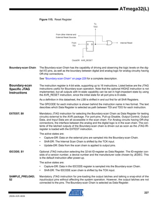 227
2503N–AVR–06/08
ATmega32(L)
Figure 115. Reset Register
Boundary-scan Chain The Boundary-scan Chain has the capability of driving and observing the logic levels on the dig-
ital I/O pins, as well as the boundary between digital and analog logic for analog circuitry having
Off-chip connections.
See “Boundary-scan Chain” on page 229 for a complete description.
Boundary-scan
Specific JTAG
Instructions
The instruction register is 4-bit wide, supporting up to 16 instructions. Listed below are the JTAG
instructions useful for Boundary-scan operation. Note that the optional HIGHZ instruction is not
implemented, but all outputs with tri-state capability can be set in high-impedant state by using
the AVR_RESET instruction, since the initial state for all port pins is tri-state.
As a definition in this datasheet, the LSB is shifted in and out first for all Shift Registers.
The OPCODE for each instruction is shown behind the instruction name in hex format. The text
describes which Data Register is selected as path between TDI and TDO for each instruction.
EXTEST; $0 Mandatory JTAG instruction for selecting the Boundary-scan Chain as Data Register for testing
circuitry external to the AVR package. For port-pins, Pull-up Disable, Output Control, Output
Data, and Input Data are all accessible in the scan chain. For Analog circuits having Off-chip
connections, the interface between the analog and the digital logic is in the scan chain. The con-
tents of the latched outputs of the Boundary-scan chain is driven out as soon as the JTAG IR-
register is loaded with the EXTEST instruction.
The active states are:
• Capture-DR: Data on the external pins are sampled into the Boundary-scan Chain.
• Shift-DR: The Internal Scan Chain is shifted by the TCK input.
• Update-DR: Data from the scan chain is applied to output pins.
IDCODE; $1 Optional JTAG instruction selecting the 32-bit ID-register as Data Register. The ID-register con-
sists of a version number, a device number and the manufacturer code chosen by JEDEC. This
is the default instruction after power-up.
The active states are:
• Capture-DR: Data in the IDCODE-register is sampled into the Boundary-scan Chain.
• Shift-DR: The IDCODE scan chain is shifted by the TCK input.
SAMPLE_PRELOAD;
$2
Mandatory JTAG instruction for pre-loading the output latches and talking a snap-shot of the
input/output pins without affecting the system operation. However, the output latches are not
connected to the pins. The Boundary-scan Chain is selected as Data Register.
D Q
From
TDI
ClockDR · AVR_RESET
To
TDO
From other Internal and
External Reset Sources
Internal Reset
 