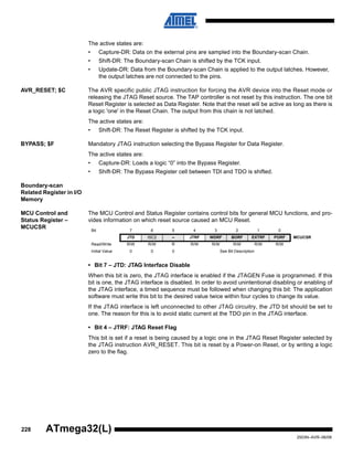 228
2503N–AVR–06/08
ATmega32(L)
The active states are:
• Capture-DR: Data on the external pins are sampled into the Boundary-scan Chain.
• Shift-DR: The Boundary-scan Chain is shifted by the TCK input.
• Update-DR: Data from the Boundary-scan Chain is applied to the output latches. However,
the output latches are not connected to the pins.
AVR_RESET; $C The AVR specific public JTAG instruction for forcing the AVR device into the Reset mode or
releasing the JTAG Reset source. The TAP controller is not reset by this instruction. The one bit
Reset Register is selected as Data Register. Note that the reset will be active as long as there is
a logic 'one' in the Reset Chain. The output from this chain is not latched.
The active states are:
• Shift-DR: The Reset Register is shifted by the TCK input.
BYPASS; $F Mandatory JTAG instruction selecting the Bypass Register for Data Register.
The active states are:
• Capture-DR: Loads a logic “0” into the Bypass Register.
• Shift-DR: The Bypass Register cell between TDI and TDO is shifted.
Boundary-scan
Related Register in I/O
Memory
MCU Control and
Status Register –
MCUCSR
The MCU Control and Status Register contains control bits for general MCU functions, and pro-
vides information on which reset source caused an MCU Reset.
• Bit 7 – JTD: JTAG Interface Disable
When this bit is zero, the JTAG interface is enabled if the JTAGEN Fuse is programmed. If this
bit is one, the JTAG interface is disabled. In order to avoid unintentional disabling or enabling of
the JTAG interface, a timed sequence must be followed when changing this bit: The application
software must write this bit to the desired value twice within four cycles to change its value.
If the JTAG interface is left unconnected to other JTAG circuitry, the JTD bit should be set to
one. The reason for this is to avoid static current at the TDO pin in the JTAG interface.
• Bit 4 – JTRF: JTAG Reset Flag
This bit is set if a reset is being caused by a logic one in the JTAG Reset Register selected by
the JTAG instruction AVR_RESET. This bit is reset by a Power-on Reset, or by writing a logic
zero to the flag.
Bit 7 6 5 4 3 2 1 0
JTD ISC2 – JTRF WDRF BORF EXTRF PORF MCUCSR
Read/Write R/W R/W R R/W R/W R/W R/W R/W
Initial Value 0 0 0 See Bit Description
 