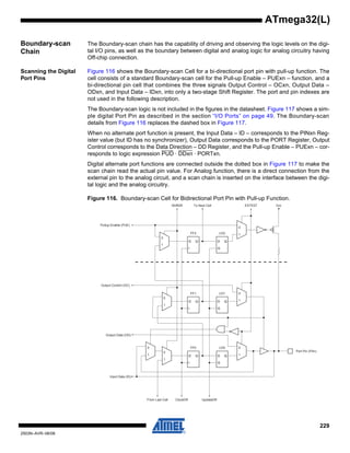229
2503N–AVR–06/08
ATmega32(L)
Boundary-scan
Chain
The Boundary-scan chain has the capability of driving and observing the logic levels on the digi-
tal I/O pins, as well as the boundary between digital and analog logic for analog circuitry having
Off-chip connection.
Scanning the Digital
Port Pins
Figure 116 shows the Boundary-scan Cell for a bi-directional port pin with pull-up function. The
cell consists of a standard Boundary-scan cell for the Pull-up Enable – PUExn – function, and a
bi-directional pin cell that combines the three signals Output Control – OCxn, Output Data –
ODxn, and Input Data – IDxn, into only a two-stage Shift Register. The port and pin indexes are
not used in the following description.
The Boundary-scan logic is not included in the figures in the datasheet. Figure 117 shows a sim-
ple digital Port Pin as described in the section “I/O Ports” on page 49. The Boundary-scan
details from Figure 116 replaces the dashed box in Figure 117.
When no alternate port function is present, the Input Data – ID – corresponds to the PINxn Reg-
ister value (but ID has no synchronizer), Output Data corresponds to the PORT Register, Output
Control corresponds to the Data Direction – DD Register, and the Pull-up Enable – PUExn – cor-
responds to logic expression PUD · DDxn · PORTxn.
Digital alternate port functions are connected outside the dotted box in Figure 117 to make the
scan chain read the actual pin value. For Analog function, there is a direct connection from the
external pin to the analog circuit, and a scan chain is inserted on the interface between the digi-
tal logic and the analog circuitry.
Figure 116. Boundary-scan Cell for Bidirectional Port Pin with Pull-up Function.
D Q D Q
G
0
1
0
1
D Q D Q
G
0
1
0
1
0
1
0
1
D Q D Q
G
0
1
Port Pin (PXn)
VccEXTESTTo Next CellShiftDR
Output Control (OC)
Pullup Enable (PUE)
Output Data (OD)
Input Data (ID)
From Last Cell UpdateDRClockDR
FF2 LD2
FF1 LD1
LD0FF0
 