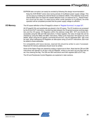 23
2503N–AVR–06/08
ATmega32(L)
EEPROM data corruption can easily be avoided by following this design recommendation:
Keep the AVR RESET active (low) during periods of insufficient power supply voltage. This
can be done by enabling the internal Brown-out Detector (BOD). If the detection level of the
internal BOD does not match the needed detection level, an external low VCC Reset Protec-
tion circuit can be used. If a reset occurs while a write operation is in progress, the write
operation will be completed provided that the power supply voltage is sufficient.
I/O Memory The I/O space definition of the ATmega32 is shown in “Register Summary” on page 327.
All ATmega32 I/Os and peripherals are placed in the I/O space. The I/O locations are accessed
by the IN and OUT instructions, transferring data between the 32 general purpose working regis-
ters and the I/O space. I/O Registers within the address range $00 - $1F are directly bit-
accessible using the SBI and CBI instructions. In these registers, the value of single bits can be
checked by using the SBIS and SBIC instructions. Refer to the Instruction Set section for more
details. When using the I/O specific commands IN and OUT, the I/O addresses $00 - $3F must
be used. When addressing I/O Registers as data space using LD and ST instructions, $20 must
be added to these addresses.
For compatibility with future devices, reserved bits should be written to zero if accessed.
Reserved I/O memory addresses should never be written.
Some of the Status Flags are cleared by writing a logical one to them. Note that the CBI and SBI
instructions will operate on all bits in the I/O Register, writing a one back into any flag read as
set, thus clearing the flag. The CBI and SBI instructions work with registers $00 to $1F only.
The I/O and Peripherals Control Registers are explained in later sections.
 