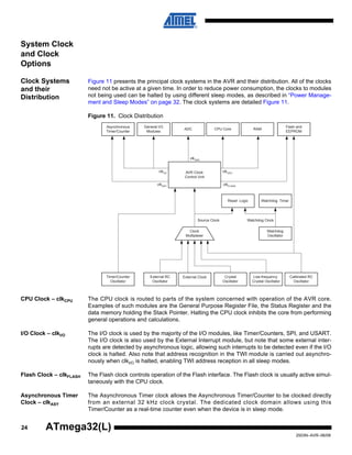 24
2503N–AVR–06/08
ATmega32(L)
System Clock
and Clock
Options
Clock Systems
and their
Distribution
Figure 11 presents the principal clock systems in the AVR and their distribution. All of the clocks
need not be active at a given time. In order to reduce power consumption, the clocks to modules
not being used can be halted by using different sleep modes, as described in “Power Manage-
ment and Sleep Modes” on page 32. The clock systems are detailed Figure 11.
Figure 11. Clock Distribution
CPU Clock – clkCPU The CPU clock is routed to parts of the system concerned with operation of the AVR core.
Examples of such modules are the General Purpose Register File, the Status Register and the
data memory holding the Stack Pointer. Halting the CPU clock inhibits the core from performing
general operations and calculations.
I/O Clock – clkI/O The I/O clock is used by the majority of the I/O modules, like Timer/Counters, SPI, and USART.
The I/O clock is also used by the External Interrupt module, but note that some external inter-
rupts are detected by asynchronous logic, allowing such interrupts to be detected even if the I/O
clock is halted. Also note that address recognition in the TWI module is carried out asynchro-
nously when clkI/O is halted, enabling TWI address reception in all sleep modes.
Flash Clock – clkFLASH The Flash clock controls operation of the Flash interface. The Flash clock is usually active simul-
taneously with the CPU clock.
Asynchronous Timer
Clock – clkASY
The Asynchronous Timer clock allows the Asynchronous Timer/Counter to be clocked directly
from an external 32 kHz clock crystal. The dedicated clock domain allows using this
Timer/Counter as a real-time counter even when the device is in sleep mode.
General I/O
Modules
Asynchronous
Timer/Counter
ADC CPU Core RAM
clkI/O
clkASY
AVR Clock
Control Unit
clkCPU
Flash and
EEPROM
clkFLASH
clkADC
Source Clock
Watchdog Timer
Watchdog
Oscillator
Reset Logic
Clock
Multiplexer
Watchdog Clock
Calibrated RC
Oscillator
Timer/Counter
Oscillator
Crystal
Oscillator
Low-frequency
Crystal Oscillator
External RC
Oscillator
External Clock
 