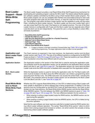 244
2503N–AVR–06/08
ATmega32(L)
Boot Loader
Support – Read-
While-Write
Self-
Programming
The Boot Loader Support provides a real Read-While-Write Self-Programming mechanism for
downloading and uploading program code by the MCU itself. This feature allows flexible applica-
tion software updates controlled by the MCU using a Flash-resident Boot Loader program. The
Boot Loader program can use any available data interface and associated protocol to read code
and write (program) that code into the Flash memory, or read the code from the Program mem-
ory. The program code within the Boot Loader section has the capability to write into the entire
Flash, including the Boot Loader memory. The Boot Loader can thus even modify itself, and it
can also erase itself from the code if the feature is not needed anymore. The size of the Boot
Loader memory is configurable with Fuses and the Boot Loader has two separate sets of Boot
Lock bits which can be set independently. This gives the user a unique flexibility to select differ-
ent levels of protection.
Features • Read-While-Write Self-Programming
• Flexible Boot Memory size
• High Security (Separate Boot Lock Bits for a Flexible Protection)
• Separate Fuse to Select Reset Vector
• Optimized Page(1)
Size
• Code Efficient Algorithm
• Efficient Read-Modify-Write Support
Note: 1. A page is a section in the flash consisting of several bytes (see Table 106 on page 258)
used during programming. The page organization does not affect normal operation.
Application and
Boot Loader Flash
Sections
The Flash memory is organized in two main sections, the Application section and the Boot
Loader section (see Figure 125). The size of the different sections is configured by the BOOTSZ
Fuses as shown in Table 99 on page 255 and Figure 125. These two sections can have different
level of protection since they have different sets of Lock bits.
Application Section The Application section is the section of the Flash that is used for storing the application code.
The protection level for the application section can be selected by the Application Boot Lock bits
(Boot Lock bits 0), see Table 95 on page 247. The Application section can never store any Boot
Loader code since the SPM instruction is disabled when executed from the Application section.
BLS – Boot Loader
Section
While the Application section is used for storing the application code, the The Boot Loader soft-
ware must be located in the BLS since the SPM instruction can initiate a programming when
executing from the BLS only. The SPM instruction can access the entire Flash, including the
BLS itself. The protection level for the Boot Loader section can be selected by the Boot Loader
Lock bits (Boot Lock bits 1), see Table 96 on page 247.
Read-While-Write
and no Read-
While-Write Flash
Sections
Whether the CPU supports Read-While-Write or if the CPU is halted during a Boot Loader soft-
ware update is dependent on which address that is being programmed. In addition to the two
sections that are configurable by the BOOTSZ Fuses as described above, the Flash is also
divided into two fixed sections, the Read-While-Write (RWW) section and the No Read-While-
Write (NRWW) section. The limit between the RWW- and NRWW sections is given in Table 100
on page 255 and Figure 125 on page 246. The main difference between the two sections is:
• When erasing or writing a page located inside the RWW section, the NRWW section can be
read during the operation.
• When erasing or writing a page located inside the NRWW section, the CPU is halted during
the entire operation.
Note that the user software can never read any code that is located inside the RWW section dur-
ing a Boot Loader software operation. The syntax “Read-While-Write section” refers to which
section that is being programmed (erased or written), not which section that actually is being
read during a Boot Loader software update.
 